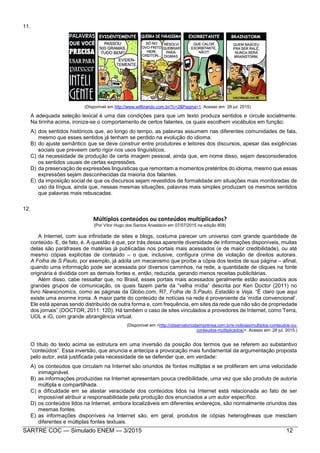 SARTRE COC — Simulado ENEM — 3/2015 12
11.
(Disponível em http://www.willtirando.com.br/?c=2&Pagina=1. Acesso em: 28 jul. 2015)
A adequada seleção lexical é uma das condições para que um texto produza sentidos e circule socialmente.
Na tirinha acima, ironiza-se o comportamento de certos falantes, os quais escolhem vocábulos em função:
A) dos sentidos históricos que, ao longo do tempo, as palavras assumem nas diferentes comunidades de fala,
mesmo que esses sentidos já tenham se perdido na evolução do idioma.
B) do ajuste semântico que se deve construir entre produtores e leitores dos discursos, apesar das exigências
sociais que preveem certo rigor nos usos linguísticos.
C) da necessidade de produção de certa imagem pessoal, ainda que, em nome disso, sejam desconsiderados
os sentidos usuais de certas expressões.
D) da preservação de expressões linguísticas que remontam a momentos pretéritos do idioma, mesmo que essas
expressões sejam desconhecidas da maioria dos falantes.
E) da imposição social de que os discursos sejam revestidos de formalidade em situações mais monitoradas de
uso da língua, ainda que, nessas mesmas situações, palavras mais simples produzam os mesmos sentidos
que palavras mais rebuscadas.
12.
Múltiplos conteúdos ou conteúdos multiplicados?
(Por Vítor Hugo dos Santos Anastácio em 07/07/2015 na edição 858)
A Internet, com sua infinidade de sites e blogs, costuma parecer um universo com grande quantidade de
conteúdo. E, de fato, é. A questão é que, por trás dessa aparente diversidade de informações disponíveis, muitas
delas são paráfrases de matérias já publicadas nos portais mais acessados (e de maior credibilidade), ou até
mesmo cópias explícitas de conteúdo – o que, inclusive, configura crime de violação de direitos autorais.
A Folha de S.Paulo, por exemplo, já adota um mecanismo que proíbe a cópia dos textos de sua página – afinal,
quando uma informação pode ser acessada por diversos caminhos, na rede, a quantidade de cliques na fonte
originária é dividida com as demais fontes e, então, reduzida, gerando menos receitas publicitárias.
Além disso, cabe ressaltar que, no Brasil, esses portais mais acessados geralmente estão associados aos
grandes grupos de comunicação, os quais fazem parte da “velha mídia” descrita por Ken Doctor (2011) no
livro Newsonomics, como as páginas da Globo.com, R7, Folha de S.Paulo, Estadão e Veja. “É claro que aqui
existe uma enorme ironia. A maior parte do conteúdo de notícias na rede é proveniente da ‘mídia convencional’.
Ele está apenas sendo distribuído de outra forma e, com frequência, em sites da rede que não são de propriedade
dos jornais” (DOCTOR, 2011: 120). Há também o caso de sites vinculados a provedores de Internet, como Terra,
UOL e iG, com grande abrangência virtual.
(Disponível em <http://observatoriodaimprensa.com.br/e-noticias/multiplos-conteudos-ou-
conteudos-multiplicados/>. Acesso em: 28 jul. 2015.)
O título do texto acima se estrutura em uma inversão da posição dos termos que se referem ao substantivo
“conteúdos”. Essa inversão, que anuncia e antecipa a provocação mais fundamental da argumentação proposta
pelo autor, está justificada pela necessidade de se defender que, em verdade:
A) os conteúdos que circulam na Internet são oriundos de fontes múltiplas e se proliferam em uma velocidade
inimaginável.
B) as informações produzidas na Internet apresentam pouca credibilidade, uma vez que são produto de autoria
múltipla e compartilhada.
C) a dificuldade em se atestar veracidade dos conteúdos lidos na Internet está relacionada ao fato de ser
impossível atribuir a responsabilidade pela produção dos enunciados a um autor específico.
D) os conteúdos lidos na Internet, embora localizáveis em diferentes endereços, são normalmente oriundos das
mesmas fontes.
E) as informações disponíveis na Internet são, em geral, produtos de cópias heterogêneas que mesclam
diferentes e múltiplas fontes textuais.
 
