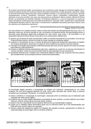 SARTRE COC — Simulado ENEM — 3/2015 13
13.
No contexto do letramento digital, acrescentamos que ser letrado é poder interagir em ambientes digitais, isto é,
realizando práticas de leitura e escrita que diferem das práticas tradicionais. É saber pesquisar, selecionar, utilizar
as diversas ferramentas disponíveis para cumprir propósitos variados, é se relacionar com seus pares, aprender
constantemente, construir, transformar, reconstruir, exercer autoria, compartilhar conhecimento, sempre
utilizando os recursos da Web, quer para sua vida pessoal ou profissional. Nesse contexto, Marcelo El Khouri
Buzato, na dissertação de mestrado intitulada “O letramento eletrônico e o uso do computador no ensino de
língua estrangeira: contribuição para a formação de professores” (Unicamp, 2001), salienta que a especificidade
do letramento eletrônico está em “ele incluir o conhecimento e habilidade necessários para fazer marcas numa
era eletrônica com dispositivos eletrônicos”.
(Disponível em <http://observatoriodaimprensa.com.br/e-noticias/da-onomatopeia-grafica-a-cauda-
longa-2/>. Acesso em: 28 jul. 2015)
Em certo sentido e em medidas variadas, todos os textos são dotados de heterogeneidade discursiva, isto é, há
diferentes vozes que, de forma marcada ou não, se encenam na superfície textual. Na argumentação acima, a
discussão sobre letramento digital está sustentada em, pelo menos, duas vozes, a do enunciador e a do
pesquisador Marcelo El Khouri Buzato. Essa última voz é incorporada à reflexão para:
A) garantir que os leitores do texto compreendam melhor os sentidos das palavras do enunciador, uma vez que
a fala de Buzato explica o sentido da noção de “poder interagir em ambientes digitais”.
B) sustentar a compreensão de que o conceito de letramento digital está diretamente relacionado ao trabalho
com línguas estrangeiras, assumindo um papel de menor relevância nos estudos da língua materna.
C) contrapor a orientação argumentativa incialmente proposta pelo autor do texto, gerando um discurso marcado
pela polêmica e pela dissonância.
D) reforçar as reflexões teóricas apresentadas pelo autor, validando-as a partir de um discurso reconhecido no
universo cientifico, a partir de uma transcrição direta de certa passagem de seu pensamento.
E) apresentar diretrizes para o trabalho com o letramento digital em sala de aula, propondo caminhos práticos
que complementam as provocações teóricas inicialmente apresentadas.
14.
As tecnologias digitais permitem a manipulação da imagem dos indivíduos, apresentando-os, em certos
contextos, de uma forma bastante diferente do modo como esses indivíduos são. Diante disso, é possível
considerar que a expressão “Photoshop”, no contexto da tirinha:
A) ilustra a tendência à manipulação da autoimagem, observada entre os indivíduos que se relacionam pela
mediação das redes sociais digitais.
B) evidencia que as mídias digitais apresentam encenações de seus usuários, os quais exploram seus traços
positivos, omitindo sempre aquilo que pode afastar contatos.
C) explica o fato de o equivalente real ser bastante diferente de sua representação imagética.
D) sugere que a realidade prática desmistifica aquilo que os indivíduos dizem de si nas representações que
produzem para viverem melhor em sociedade.
E) reforça o papel das plataformas digitais da mediação das relações humanas, questionando os efeitos da
supervalorização da autoimagem para os contatos cotidianos.
 