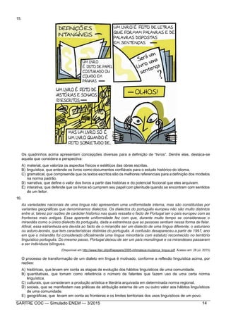 SARTRE COC — Simulado ENEM — 3/2015 14
15.
Os quadrinhos acima apresentam concepções diversas para a definição de “livros”. Dentre elas, destaca-se
aquela que considera a perspectiva:
A) material, que valoriza os aspectos físicos e estéticos das obras escritas.
B) linguística, que entende os livros como documentos confiáveis para o estudo histórico do idioma.
C) gramatical, que compreende que os textos escritos são os melhores referenciais para a definição dos modelos
na norma padrão.
D) narrativa, que define o valor dos livros a partir das histórias e do potencial ficcional que eles arquivam.
E) interativa, que defende que os livros só cumprem seu papel com plenitude quando se encontram com sentidos
de um leitor.
16.
As variedades nacionais de uma língua não apresentam uma uniformidade interna, mas são constituídas por
variantes geográficas que denominamos dialectos. Os dialectos do português europeu não são muito distintos
entre si, talvez por razões de carácter histórico nas quais ressalta o facto de Portugal ser o país europeu com as
fronteiras mais antigas. Essa aparente uniformidade fez com que, durante muito tempo se considerasse o
mirandês como o único dialecto do português, dada a estranheza que as pessoas sentiam nessa forma de falar.
Afinal, essa estranheza era devida ao facto de o mirandês ser um dialecto de uma língua diferente, o asturiano
ou asturo-leonês, que tem características distintas do português. A confusão desapareceu a partir de 1997, ano
em que o mirandês foi considerado oficialmente uma língua minoritária com estatuto reconhecido no território
linguístico português. Do mesmo passo, Portugal deixou de ser um país monolingue e os mirandeses passaram
a ser indivíduos bilíngues.
(Disponível em http://www.iltec.pt/pdf/wpapers/2005-mhmateus-mudanca_lingua.pdf. Acesso em: 28 jul. 2015)
O processo de transformação de um dialeto em língua é motivado, conforme a reflexão linguística acima, por
razões:
A) históricas, que levam em conta as etapas de evolução dos hábitos linguísticos de uma comunidade.
B) quantitativas, que tomam como referência o número de falantes que fazem uso de uma certa norma
linguística.
C) culturais, que consideram a produção artística e literária arquivada em determinada norma regional.
D) sociais, que se manifestam nas práticas de atribuição externa de um ou outro valor aos hábitos linguísticos
de uma comunidade.
E) geográficas, que levam em conta as fronteiras e os limites territoriais dos usos linguísticos de um povo.
 