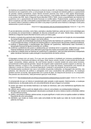 SARTRE COC — Simulado ENEM — 3/2015 15
17.
As histórias em quadrinhos (HQs) floresceram no final do século XIX, nos Estados Unidos, devido à ambientação
favorável ao seu surgimento como: a comunicação de massa, a evolução da indústria gráfica e o aparecimento
de grandes cadeias jornalísticas. Esses fatores tornaram possível uma maior e mais rápida disseminação,
transmissão e circulação dos quadrinhos, em meio impresso, o que facilitou também a agilidade na distribuição
e nas vendas das HQs. Após a Segunda Guerra Mundial (1939 a 1945), cresce a popularidade das histórias em
quadrinhos com o aparecimento de heróis ficcionais no conflito bélico. Posteriormente, surgem os gêneros de
terror e suspense, que dão continuidade à popularidade entre o público juvenil e adulto, pois as HQs representam
de maneira lúdica e patriótica a defesa da ordem e da justiça no período sócio-histórico e ideológico vivido pelos
adolescentes e jovens da época.
(Disponível em https://periodicos.utfpr.edu.br/rl/article/view/2784/2146. Acesso em: 11 ago. 2015)
O uso de elementos concretos, como fatos, exemplos e alusões históricas, pode ser servir como estratégia para
um processo de convencimento e validação do discurso produzido por um autor. Diante disso, nesse texto, a
referência à Segunda Guerra Mundial funciona como um marco para:
A) ilustrar o contexto de surgimento das históricas em quadrinhos, que nasceram em função de uma necessidade
de ressignificação afetiva da imagem nos heróis bélicos.
B) reforçar o quadro de ambientação favorável ao florescimento das histórias em quadrinhos, o qual ainda inclui
a comunicação de massa, a evolução da indústria gráfica e o aparecimento das grandes cadeiras jornalísticas.
C) justificar a disseminação e popularização das histórias em quadrinhos, relacionando esse movimento à
apropriação ficcional de figuras envolvidas em conflitos.
D) confirmar a preferência dos jovens e adolescentes por narrativas terror e suspense, defendendo que essas
histórias fantásticas serviam como alternativa para fuga dos medos provocados pelo conflito mundial.
E) evidenciar a relação entre as histórias em quadrinhos e o patriotismo, visto que esse sentimento é despertado
pelas narrativas nacionais e pela produção e reconhecimento de heróis comuns.
18.
A linguagem começa com um sopro. O ar que vem dos pulmões é modelado por inúmeras possibilidades de
abertura da boca e movimento dos lábios e da língua. Sobe, desce, entorta, recolhe. A cada mexida são formadas
vogais, consoantes, sílabas, palavras. Se você tivesse nascido e crescido isolado de outros seres humanos,
provavelmente emitiria apenas gemidos. Apesar de ninguém saber exatamente quando surgiram os idiomas, há
algumas certezas: a língua é viva, acompanha um povo ao longo dos tempos, expressando uma maneira de
organizar o mundo em nomes e estruturas linguísticas, mudando e reinventando-se com as pessoas.
As transformações acontecem nas ruas e nos prédios de grandes instituições, na linguagem dos sermões, das
palestras, dos discursos de políticos e advogados (com seus vocabulários tão particulares). As mudanças
também ocorrem na escrita, seja aquela feita com a ponta do lápis, na máquina de escrever ou no computador.
Das poesias aos documentos, nada permanece igual por muito tempo.
(Disponível em <http://revistaescola.abril.com.br/lingua-portuguesa/pratica-pedagogica/lingua-viva-423717.shtml>. Acesso em: 28 jul. 2015)
A compreensão de que um idioma é caracterizado pela variação e está exposto, historicamente, a mudanças
fundamenta-se, na discussão acima, em uma entendimento de que a língua é um produto:
A) social, que nasce nas tensões históricas e se impõe ao indivíduos, sem uma interferência significativa dos
traços naturais.
B) cultural, que se define a partir da relação entre a vida em comunidade e as predisposições biológicas.
C) biológico, que remete à predisposição natural para a produção de sons e textos e exclui a dimensão coletiva
da convivência humana.
D) político, que produz e distribui valores sociais, os quais significam o modo como os sujeitos avaliam os hábitos
linguísticos de uma comunidade.
E) identitário, que revela os modos como cada comunidade de fala expõe sua visão de mundo através das
palavras da língua.
 