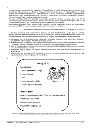 SARTRE COC — Simulado ENEM — 3/2015 16
19.
Linguistas preveem que metade das mais de 6 mil línguas faladas no mundo desaparecerá em um século – uma
taxa de extinção que supera as estimativas mais pessimistas quanto à extinção de espécies biológicas. Há até
conexão entre a diversidade linguística e a biodiversidade: os países com a maior diversidade biológica têm em
geral também a maior diversidade linguística. Tanto que a Unesco propôs, por analogia com a palavra "biosfera",
o termo "logosfera" para o conjunto de línguas do mundo.
Segundo a entidade, 96% da população mundial falam só 4% das línguas existentes. E apenas 4% da
humanidade partilha o restante dos idiomas, metade dos quais se encontra em perigo de extinção. Entre 20 e 30
idiomas desaparecem por ano – uma média de uma língua a cada duas semanas.
A menos que cientistas e líderes políticos façam um esforço mundial para deter o declínio das línguas locais,
provavelmente 90% da atual diversidade linguística da humanidade se extinguirão.
(Disponível em http://revistalingua.com.br/textos/116/a-morte-anunciada-355517-1.asp. Acesso em: 11 ago. 2015)
As escolhas lexicais do texto acima remetem o leitor a um efeito de objetividade. Apesar disso, há também
algumas marcas que permitem a percepção de que as informações apresentadas não se mostram neutras, mas
atravessadas pela visão particular daquele que formulou o discurso. Dentre as essas marcas, destaca-se:
A) a expressão nominal “linguistas”, a qual indica que o enunciador pertence a essa categoria de cientistas e
tem, portanto, autoridade para discutir o assunto em questão.
B) a forma verbal “há”, que permite o reconhecimento discursivo do responsável intelectual pela articulação entre
Linguística e Biologia, projetando, mesmo de modo elíptico, sua presença na construção do texto.
C) o termo “entidade”, que remete, de modo genérico, o leitor do texto à validação dos dados numéricos ativados
como estratégia na argumentação.
D) a expressão “línguas locais”, que indica o interesse particular do autor pelas línguas observadas em sua
região de fala.
E) a forma adverbial “provavelmente”, que atesta o nível de crença na previsão de extinção de uma parte
significativa da diversidade linguística da humanidade.
20.
(Disponível em http://atividadesparaprofessores.com.br/caderno-de-receitas-para-dia-das-maes/. Acesso em: 11 ago. 2015)
PANQUECA
Ingredientes:
2 copos de farinha de trigo
2 copos de água
2 ovos
1 colher de queijo ralado
1 tablete de caldo de carne
Modo de fazer:
Bater todos os ingredientes e fritar em frigideira apenas
untada com óleo quente.
Uma concha por panqueca
Rendimento: 12 panquecas
 