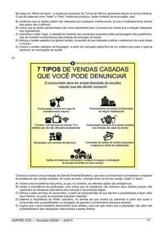 SARTRE COC — Simulado ENEM — 3/2015 17
Na etapa do “Modo de fazer”, a receita de panqueca da Turma da Mônica apresenta verbos na forma infinitiva.
O uso de palavras como “bater” e “fritar” mostra-se produtivo, neste contexto de enunciação, pois:
A) evidencia que as ações podem ser realizadas por quaisquer interlocutores, já que o endereçamento textual
das ações não é definido.
B) indica que as ações apresentadas são mais importantes para o sucesso da receita que a seleção adequada
dos ingredientes.
C) subordina o leitor, leigo, à obediência irrestrita aos comandos propostos pelas personagens dos quadrinhos,
que se mostram conhecedoras das práticas de produção de doces.
D) reforça o caráter apelativo do gênero receita, no sentido de que interpela e define o interlocutor de modo direto
e incisivo.
E) mostra o caráter dialógico da linguagem, a partir da marcação específica de um público-alvo para o qual se
destinam as orientações da receita.
21.
O anúncio acima é uma produção do Senado Federal Brasileiro, que visa a conscientizar os brasileiros a respeito
do problemas das vendas casadas. No corpo do texto, a tensão entre as formas verbais “pode” e “deve”:
A) mostra uma incoerência discursiva, já que, no contexto, as referidas ações são antagônicas.
B) revela a importância da publicação, pois indica que os brasileiros não exercem seus direitos porque não
costumam se interessar pela leitura dos manuais e documentos legais.
C) reforça a ideia da força do consumidor, a partir da compreensão de que ele tem a possibilidade e fazer valer
seus direitos, os quais as empresas precisam respeitar.
D) salienta a importância do Poder Judiciário, no sentido de que mostra os caminhos a partir dos quais o
consumidor tem a possibilidade e a obrigação de garantir o cumprimento dos seus deveres.
E) sugere que o povo brasileiro desconhece seus direitos, uma vez que indica que a população não sabe das
possibilidades e das obrigações relacionadas a esses direitos.
 
