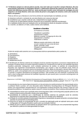 SARTRE COC — Simulado ENEM — 3/2015 19
24.“A literatura sempre se vale da palavra escrita, mas nem tudo que é escrito é sempre literatura. Há uma
preocupação importante na linguagem literária: a elaboração especial das palavras num texto. Por isso,
existe uma diferença enorme entre um texto escrito para constar como instrução de montagem de uma
máquina e um texto literário; entre uma notícia de jornal e uma página de romance; entre uma receita de
bolo e um poema.”
Pode-se afirmar que a literatura é uma forma artística de representação da realidade, por isso:
A) devemos confundir o conteúdo de uma obra literária com cenas da vida real.
B) acreditamos que o escritor cuida de tudo, independente da reação do leitor.
C) a leitura de um texto literário permite comprovar que os episódios realmente aconteceram.
D) a realidade artística deve ser analisada como se estivéssemos diante de situações verídicas.
E) o escritor, ao elaborar um texto, acaba criando outra realidade.
25. AssaltaramaGramática
Os Paralamas do Sucesso
“Assaltaram a gramática
Assassinaram a lógica
Meteram a poesia, na bagunça do dia a dia
Sequestraram a fonética
Violentaram a métrica
Meteram poesia onde devia e não devia
Lá vem o poeta com sua coroa de louro
Agrião, pimentão, boldo
O poeta é a pimenta do planeta”
(Malagueta!)
A letra da canção está coerente com os pressupostos teóricos apresentados pelos poetas do:
A) Simbolismo.
B) Parnasianismo.
C) Realismo.
D) Naturalismo.
E) Modernismo de 22.
26.A identificação de distintos sistemas de avaliação social de variantes linguísticas e processos independentes de
variação e mudança dentro do cenário linguístico brasileiro foi o fundamento da visão de uma realidade linguística
brasileira polarizada, distinguindo, como unidades autônomas de análise, os padrões de comportamento
linguístico dos segmentos funcionalmente escolarizados, que ocupam o topo da pirâmide social, frente às
variedades linguísticas da grande maioria da população brasileira, alijada da educação e demais direitos sociais.
Define-se, assim, uma oposição entre uma norma linguística culta e uma norma linguística popular, ou vernácula,
no grande e complexo diassistema do português brasileiro. Vale ressaltar que essa distinção é pertinente tanto
para a atual configuração estrutural da realidade linguística do país quanto para o processo sociolinguístico da
sua formação histórica.
(Disponível em <LUCCHESI, Dante. Parâmetros Sociolinguísticos do Português Brasileiro. Revista da ABRALIN, v.5, n. 1 e 2, p. 83-112, dez.
2006. Disponível em <http://www.abralin.org/revista/RV5N1_2/RV5N1_2_art4.pdf>. Acesso em: 11 ago. 2015)
A manutenção de uma mesma lógica temporal é um dos princípios de coerência textual. Na argumentação acima,
o professor Dante Lucchesi, em uma discussão sobre Parâmetros Sociolinguísticos do Português Brasileiro,
produz uma argumentação caracterizada por uma significativa mudança temporal. Ele começa o texto em uma
perspectiva pretérita e, na sequência, passa a assumir o tempo do presente. Essa mudança está justificada pela:
A) necessidade de marcar que a oposição entre norma linguística culta e norma linguística popular parte de uma
postura anteriormente produzida e aceita entre especialistas.
B) possibilidade de evidenciar que a identificação de distintos sistemas de avaliação social de variantes
linguísticas foi superada pelos especialistas e não deve ser tomada como referência.
C) limitação do conceito passado de polarização linguística e necessidade de ajuste temporal e conceitual desse
operador do pensamento da Sociolinguística.
D) busca de um ajuste na compreensão de que o conceito de polarização pode ser aplicado tanto para a atual
configuração do Português Brasileiro quanto para sua evolução histórica.
E) defesa de que os valores conservadores do passado devem ser superados por uma compreensão linguística
que defenda a potência da heterogeneidade da língua.
 