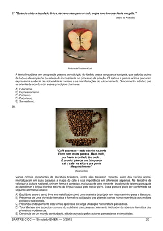 SARTRE COC — Simulado ENEM — 3/2015 20
27."Quando sinto a impulsão lírica, escrevo sem pensar tudo o que meu inconsciente me grita.”
(Mário de Andrade)
Pintura de Vladimir Kush
A teoria freudiana tem um grande peso na constituição do ideário dessa vanguarda europeia, que valoriza acima
de tudo o desempenho da esfera do inconsciente no processo da criação. O texto e a pintura acima procuram
expressar a ausência de racionalidade humana e as manifestações do subconsciente. O movimento artístico que
se orienta de acordo com esses princípios chama-se:
A) Futurismo.
B) Expressionismo.
C) Cubismo.
D) Dadaísmo.
E) Surrealismo.
28.
“Café expresso – está escrito na porta
Entro com muita pressa. Meio tonto,
por haver acordado tão cedo...
E pronto! parece um brinquedo
cai o café na xícara pra gente
Maquinalmente”
(fragmentos)
Vários nomes importantes da literatura brasileira, entre eles Cassiano Ricardo, autor dos versos acima,
imortalizaram em suas palavras a magia do café e sua importância em diferentes aspectos. Na tentativa de
valorizar a cultura nacional, uniram forma e conteúdo, na busca de uma vertente brasileira do idioma português
ao aproximar a língua literária escrita da língua falada pelo nosso povo. Essa postura pode ser confirmada na
seguinte afirmativa abaixo:
A) Equilíbrio entre o verso livre e o metrificado como uma maneira de propor um novo caminho para a literatura.
B) Presença de uma inovação temática e formal na utilização dos poemas curtos numa reverência aos moldes
poéticos tradicionais.
C) Profundo endeusamento dos temas apoéticos de larga utilização na literatura passadista.
D) Total ênfase aos aspectos comuns do cotidiano das pessoas, elemento indicador da abertura temática dos
primeiros modernistas.
E) Denúncia de um mundo conturbado, atitude adotada pelos autores parnasianos e simbolistas.
 