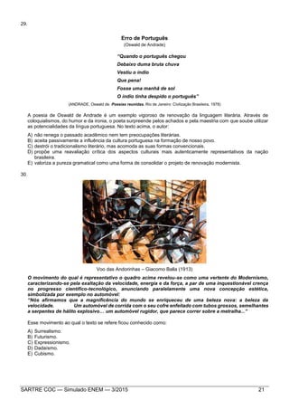 SARTRE COC — Simulado ENEM — 3/2015 21
29.
Erro de Português
(Oswald de Andrade)
“Quando o português chegou
Debaixo duma bruta chuva
Vestiu o índio
Que pena!
Fosse uma manhã de sol
O índio tinha despido o português”
(ANDRADE, Oswald de. Poesias reunidas. Rio de Janeiro: Civilização Brasileira, 1978)
A poesia de Oswald de Andrade é um exemplo vigoroso de renovação da linguagem literária. Através de
coloquialismos, do humor e da ironia, o poeta surpreende pelos achados e pela maestria com que soube utilizar
as potencialidades da língua portuguesa. No texto acima, o autor:
A) não renega o passado acadêmico nem tem preocupações literárias.
B) aceita passivamente a influência da cultura portuguesa na formação de nosso povo.
C) destrói o tradicionalismo literário, mas acomoda as suas formas convencionais.
D) propõe uma reavaliação crítica dos aspectos culturais mais autenticamente representativos da nação
brasileira.
E) valoriza a pureza gramatical como uma forma de consolidar o projeto de renovação modernista.
30.
Voo das Andorinhas – Giacomo Balla (1913)
O movimento do qual é representativo o quadro acima revelou-se como uma vertente do Modernismo,
caracterizando-se pela exaltação da velocidade, energia e da força, a par de uma inquestionável crença
no progresso científico-tecnológico, anunciando paralelamente uma nova concepção estética,
simbolizada por exemplo no automóvel:
“Nós afirmamos que a magnificência do mundo se enriqueceu de uma beleza nova: a beleza da
velocidade. Um automóvel de corrida com o seu cofre enfeitado com tubos grossos, semelhantes
a serpentes de hálito explosivo… um automóvel rugidor, que parece correr sobre a metralha...”
Esse movimento ao qual o texto se refere ficou conhecido como:
A) Surrealismo.
B) Futurismo.
C) Expressionismo.
D) Dadaísmo.
E) Cubismo.
 