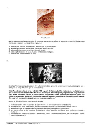 SARTRE COC — Simulado ENEM — 3/2015 22
31.
Pintura Rupestre
A arte rupestre possui a característica de expressar elementos da cultura do homem pré-histórico. Dentre esses
elementos, destacam-se, nas pinturas rupestres:
A) o retrato das famílias, feito de forma realista, com o uso de carvão.
B) a descrição de cenas relacionadas com a vida política da pólis.
C) a descrição das trocas comercias intercontinentais.
D) a descrição de cenas de caça, rituais e símbolos cosmológicos.
E) o retrato das personalidades da tribo.
32.
No artigo “Velha praga”, publicado em 1014, Monteiro Lobato apresenta uma imagem negativa do caipira, que é
reforçada no artigo “Urupês”, que dá nome ao livro:
“Este funesto parasita da terra é o CABLOCO, espécie de homem, baldio, inadaptável à civilização, mas
que vive à beira dela na penumbra das zonas fronteiriças. À medida que o progresso vem chegando com
a via férrea, o italiano, o arado, a valorização da propriedade, vai ele refugindo em silêncio, com o seu
cachorro, o seu pilão, a pica-pau e o isqueiro, de modo a sempre conservar-se fronteiriço, mudo e soma.
Encoscorado numa rotina de pedra, recua para não adaptar-se.”
A obra de Monteiro Lobato, especialmente Urupês:
A) analisa o conflito entre os rebeldes de Conselheiro e as tropas federais no sertão baiano.
B) através de uma visão mais realista, retrata o ambiente urbano e suburbano da sociedade carioca.
C) analise o choque de ideias entre dois imigrantes alemães no interior do Espírito Santo.
D) tem como ênfase a vida cotidiana do caipira no interior paulista, através de seus costumes, crenças e
tradições.
E) através de uma poesia evolucionista e determinista, coloca o homem condicionado, em sua atuação, a fatores
como o meio e a raça.
 