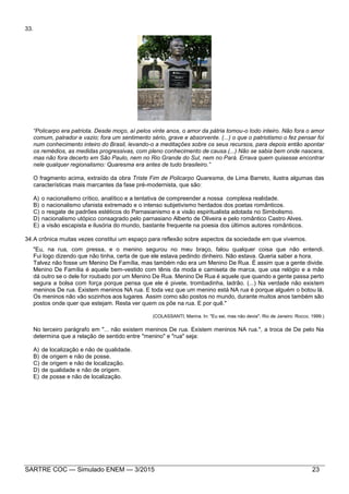 SARTRE COC — Simulado ENEM — 3/2015 23
33.
“Policarpo era patriota. Desde moço, aí pelos vinte anos, o amor da pátria tomou-o todo inteiro. Não fora o amor
comum, palrador e vazio; fora um sentimento sério, grave e absorvente. (...) o que o patriotismo o fez pensar foi
num conhecimento inteiro do Brasil, levando-o a meditações sobre os seus recursos, para depois então apontar
os remédios, as medidas progressivas, com pleno conhecimento de causa.(...) Não se sabia bem onde nascera,
mas não fora decerto em São Paulo, nem no Rio Grande do Sul, nem no Pará. Errava quem quisesse encontrar
nele qualquer regionalismo: Quaresma era antes de tudo brasileiro.”
O fragmento acima, extraído da obra Triste Fim de Policarpo Quaresma, de Lima Barreto, ilustra algumas das
características mais marcantes da fase pré-modernista, que são:
A) o nacionalismo crítico, analítico e a tentativa de compreender a nossa complexa realidade.
B) o nacionalismo ufanista extremado e o intenso subjetivismo herdados dos poetas românticos.
C) o resgate de padrões estéticos do Parnasianismo e a visão espiritualista adotada no Simbolismo.
D) nacionalismo utópico consagrado pelo parnasiano Alberto de Oliveira e pelo romântico Castro Alves.
E) a visão escapista e ilusória do mundo, bastante frequente na poesia dos últimos autores românticos.
34.A crônica muitas vezes constitui um espaço para reflexão sobre aspectos da sociedade em que vivemos.
"Eu, na rua, com pressa, e o menino segurou no meu braço, falou qualquer coisa que não entendi.
Fui logo dizendo que não tinha, certa de que ele estava pedindo dinheiro. Não estava. Queria saber a hora.
Talvez não fosse um Menino De Família, mas também não era um Menino De Rua. É assim que a gente divide.
Menino De Família é aquele bem-vestido com tênis da moda e camiseta de marca, que usa relógio e a mãe
dá outro se o dele for roubado por um Menino De Rua. Menino De Rua é aquele que quando a gente passa perto
segura a bolsa com força porque pensa que ele é pivete, trombadinha, ladrão. (...) Na verdade não existem
meninos De rua. Existem meninos NA rua. E toda vez que um menino está NA rua é porque alguém o botou lá.
Os meninos não vão sozinhos aos lugares. Assim como são postos no mundo, durante muitos anos também são
postos onde quer que estejam. Resta ver quem os põe na rua. E por quê."
(COLASSANTI, Marina. In: "Eu sei, mas não devia". Rio de Janeiro: Rocco, 1999.)
No terceiro parágrafo em "... não existem meninos De rua. Existem meninos NA rua.", a troca de De pelo Na
determina que a relação de sentido entre "menino" e "rua" seja:
A) de localização e não de qualidade.
B) de origem e não de posse.
C) de origem e não de localização.
D) de qualidade e não de origem.
E) de posse e não de localização.
 