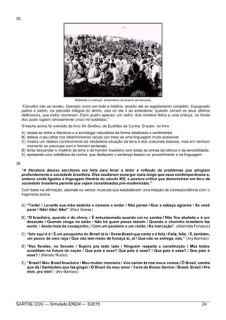 SARTRE COC — Simulado ENEM — 3/2015 24
35.
Mulheres e crianças: prisioneiros da Guerra de Canudos
“Canudos não se rendeu. Exemplo único em toda a história, resistiu até ao esgotamento completo. Expugnado
palmo a palmo, na precisão integral do termo, caiu no dia 5 ao entardecer, quando caíram os seus últimos
defensores, que todos morreram. Eram quatro apenas: um velho, dois homens feitos e uma criança, na frente
dos quais rugiam raivosamente cinco mil soldados.”
O trecho acima foi extraído do livro Os Sertões, de Euclides da Cunha. O autor, no livro:
A) revela-se entre a literatura e a sociologia naturalista de forma idealizada e sentimental.
B) deteve o seu olhar nos determinismos raciais por meio de uma linguagem muito acessível.
C) mostra um relativo conhecimento da verdadeira situação da terra e dos costumes baianos, mas em nenhum
momento se preocupa com o homem sertanejo.
D) tenta desvendar o mistério da terra e do homem brasileiro com todas as armas da ciência e da sensibilidade.
E) apresenta uma coletânea de contos, que destacam o sertanejo baiano no procedimento e na linguagem.
36.
“A literatura desses escritores era feita para levar o leitor à reflexão de problemas que atingiam
profundamente a sociedade brasileira. Eles souberam enxergar mais longe que seus contemporâneos e,
embora ainda ligados à linguagem literária do século XIX, a postura crítica que demonstram em face da
sociedade brasileira permite que sejam considerados pré-modernistas.”
Com base na afirmação, assinale os versos musicais que estabelecem uma relação de correspondência com o
fragmento acima.
A) “Tente! / Levante sua mão sedenta e comece a andar / Não pense / Que a cabeça agüenta / Se você
parar / Não! Não! Não!” (Raul Seixas)
B) “O brasileiro, quando é do choro, / É entusiasmado quando cai no samba / Não fica abafado e é um
desacato / Quando chega no salão / Não há quem possa resistir / Quando o chorinho brasileiro faz
sentir, / Ainda mais de cavaquinho, / Com um pandeiro e um violão / Na marcação”. (Ademilde Fonseca)
C) “Isto aqui ô ô / É um pouquinho do Brasil iá iá / Deste Brasil que canta e é feliz / Feliz, feliz, / É, também,
um pouco de uma raça / Que não tem medo de fumaça ai, ai / Que não se entrega, não.” (Ary Barroso)
D) “Nas favelas, no Senado / Sujeira pra todo lado / Ninguém respeita a constituição / Mas todos
acreditam no futuro da nação / Que país é esse? Que país é esse? / Que país é esse? / Que país é
esse? / (Renato Russo)
E) “Brasil / Meu Brasil brasileiro / Meu mulato inzoneiro / Vou cantar-te nos meus versos / Ô Brasil, samba
que dá / Bamboleio que faz gingar / Ô Brasil do meu amor / Terra de Nosso Senhor / Brasil, Brasil / Pra
mim, pra mim”. (Ary Barroso)
 