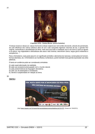 SARTRE COC — Simulado ENEM — 3/2015 25
37.
A aparição (1875) – Gustave Moreau (pintura ilustrativa)
“E dessa música e dessa cor, dessa harmonia e desse virginal azul vem então alvorando, através de penetrante,
de sutil influência dos rubros Cânticos altos do sol e das soluçadas lágrimas noturnas da lua, a grande Flor
original, maravilhosa e sensibilizada da Alma, mais azul que toda a irradiação azul e em torno à qual as águias
e os astros, nas majestades e delicadezas das asas e das chamas, descrevem claros, largos giros ondeantes e
sempiternos...”.
Para o Simbolismo, tudo pode assumir um significado simbólico: elementos da natureza, construções do homem,
formas abstratas, etc. O Simbolismo se manifestou na literatura, porém também teve grande expressão nas artes
plásticas.
O texto em evidência pode ser considerado simbolista:
A) pela supervalorização da realidade.
B) pela sua excessiva preocupação com o mundo natural.
C) pela predominância da linguagem denotativa.
D) pelo uso de abstrações e sinestesias.
E) devido à subjetividade em relação ao tema.
38.
TEXTO I
(http://www.mapatur.com.br/ceara/internas/estabelecimentos/detalhes.php?id=575. Acesso em 10/4/2013)
 