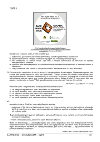 SARTRE COC — Simulado ENEM — 3/2015 26
TEXTO II
(http://www.brasil.gov.br/imagens/noticias/imagens-
2012/dezembro/parada-pacto-nacional-pela-reducao-de-acidentes-
no-transito/view. Acesso em 8/4/2012.)
Comparando-se os dois textos, é lícito constatar que:
A) pertencem a gêneros textuais distintos embora haja semelhanças temáticas e estilísticas.
B) predomina em ambos a função conativa da linguagem e a variedade padrão da língua.
C) são semelhantes na seleção lexical, haja vista a intenção comunicativa de denunciar os agentes
transgressores do problema.
D) o primeiro texto é mais expressivo ao observarmos os recursos estilísticos bem como os elementos verbais e
não verbais.
E) o segundo texto é mais conciso, o que garantirá melhor resultado acerca da causa anunciada.
39.Em nossos dias o sentimento do belo foi reduzido à mera apreciação de mercadorias. Ninguém se preocupa com
o que é “belo” para si mesmo, ou com o que “parece belo”. Dizemos que algo é bonito sem muita reflexão. Sem
grandes investigações internas e pessoais sobre o modo como “eu mesmo” sou capaz de formular este juízo
sobre alguma coisa ou mesmo uma pessoa. Como posso julgar a beleza de algo? E como posso dizer que
alguém é ou não belo, ou “bonito”? Esta questão nascida com a cultura até hoje não foi resolvida.
(TIBURI, Márcia. o que é bonito para mim?)
Pelo modo como o fragmento está escrito é possível classificá-lo como:
A) um parágrafo argumentativo, pois o enunciador não se posiciona.
B) um trecho descritivo, pois a preocupação é caracterizar o belo.
C) um fragmento opinativo, pois o enunciador assume pontos de vista.
D) um parágrafo narrativo, pois há ações e personagens.
E) um trecho dissertativo, pois parte de um tema e não traz argumentos.
40.
A questão étnica no Brasil tem provocado diferentes atitudes:
I.Instituiu-se o "Dia Nacional da Consciência Negra" em 20 de novembro, ao invés da tradicional celebração
do 13 de maio. Essa nova data é o aniversário da morte de Zumbi, que hoje simboliza a crítica à segregação
e à exclusão social.
II. Um turista estrangeiro que veio ao Brasil, no carnaval, afirmou que nunca viu tanta convivência harmoniosa
entre as diversas etnias.
Também sobre essa questão, estudiosos fazem diferentes reflexões:
“Entre nós [brasileiros], (...) a separação imposta pelo sistema de produção foi a mais fluida possível. Permitiu
constante mobilidade de classe para classe e até de uma raça para outra. Esse amor, acima de preconceitos de
raça e de convenções de classe, do branco pela cabocla, pela cunhã, pela índia (...) agiu poderosamente na
formação do Brasil, adoçando-o.”
(Gilberto Freire. "O mundo que o português criou".)
 