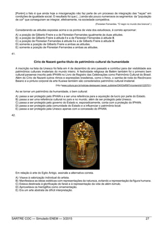 SARTRE COC — Simulado ENEM — 3/2015 27
[Porém] o fato é que ainda hoje a miscigenação não faz parte de um processo de integração das "raças" em
condições de igualdade social. O resultado foi que (...) ainda são pouco numerosos os segmentos da "população
de cor" que conseguiram se integrar, efetivamente, na sociedade competitiva.
(Florestan Fernandes. "O negro no mundo dos brancos".)
Considerando as atitudes expostas acima e os pontos de vista dos estudiosos, é correto aproximar:
A) a posição de Gilberto Freire e a de Florestan Fernandes igualmente às duas atitudes.
B) a posição de Gilberto Freire à atitude I e a de Florestan Fernandes à atitude II.
C) a posição de Florestan Fernandes à atitude I e a de Gilberto Freire à atitude II.
D) somente a posição de Gilberto Freire a ambas as atitudes.
E) somente a posição de Florestan Fernandes a ambas as atitudes.
41.
Círio de Nazaré ganha título de patrimônio cultural da humanidade
A inscrição na lista da Unesco foi feita em 4 de dezembro do ano passado e contribui para dar visibilidade aos
patrimônios culturais imateriais do mundo inteiro. A festividade religiosa de Belém também foi o primeiro bem
cultural paraense inscrito pelo IPHAN no Livro de Registro das Celebrações como Patrimônio Cultural do Brasil.
Além do Círio de Nazaré outros ritmos e expressões brasileiras, como o frevo, o samba de roda do Recôncavo
Baiano e a pintura corporal da arte Kusiwa também são considerados patrimônio cultural imaterial.
(http://www.cultura.gov.br/noticias-destaques/-/asset_publisher/OiKX3xlR9iTn/content/id/1220701)
Ao se tornar um patrimônio da humanidade, o bem cultural:
A) passa a ser protegido pelo IPHAN e a ser uma referência para a aquisição de lucro por parte do Estado.
B) passa a ser uma referência cultural no país e no mundo, além de ser protegido pela Unesco.
C) passa a ser protegido pelo governo do Estado e, esporadicamente, conta com a proteção do IPHAN.
D) passa a ser protegido pela comunidade do Estado e a influenciar o patrimônio local.
E) passa a ser protegido pela Unesco apenas com a concessão do IPHAN.
42.
Em relação à arte do Egito Antigo, assinale a alternativa correta.
A) Visava à valorização individual do artista.
B) Manifestava as ideias estéticas com representações da natureza, evitando a representação da figura humana.
C) Estava destinada à glorificação do faraó e à representação da vida de além-túmulo.
D) Aproveitava os hieróglifos como ornamentação.
E) Era um arte abstrata de difícil interpretação.
 