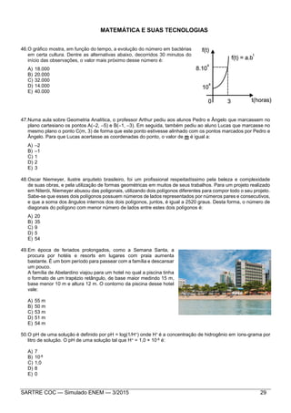 SARTRE COC — Simulado ENEM — 3/2015 29
MATEMÁTICA E SUAS TECNOLOGIAS
46.O gráfico mostra, em função do tempo, a evolução do número em bactérias
em certa cultura. Dentre as alternativas abaixo, decorridos 30 minutos do
início das observações, o valor mais próximo desse número é:
A) 18.000
B) 20.000
C) 32.000
D) 14.000
E) 40.000
47.Numa aula sobre Geometria Analítica, o professor Arthur pediu aos alunos Pedro e Ângelo que marcassem no
plano cartesiano os pontos A(–2, –5) e B(–1, –3). Em seguida, também pediu ao aluno Lucas que marcasse no
mesmo plano o ponto C(m, 3) de forma que este ponto estivesse alinhado com os pontos marcados por Pedro e
Ângelo. Para que Lucas acertasse as coordenadas do ponto, o valor de m é igual a:
A) –2
B) –1
C) 1
D) 2
E) 3
48.Oscar Niemeyer, ilustre arquiteto brasileiro, foi um profissional respeitadíssimo pela beleza e complexidade
de suas obras, e pela utilização de formas geométricas em muitos de seus trabalhos. Para um projeto realizado
em Niterói, Niemeyer abusou das poligonais, utilizando dois polígonos diferentes para compor todo o seu projeto.
Sabe-se que esses dois polígonos possuem números de lados representados por números pares e consecutivos,
e que a soma dos ângulos internos dos dois polígonos, juntos, é igual a 2520 graus. Desta forma, o número de
diagonais do polígono com menor número de lados entre estes dois polígonos é:
A) 20
B) 35
C) 9
D) 5
E) 54
49.Em época de feriados prolongados, como a Semana Santa, a
procura por hotéis e resorts em lugares com praia aumenta
bastante. É um bom período para passear com a família e descansar
um pouco.
A família de Abelardino viajou para um hotel no qual a piscina tinha
o formato de um trapézio retângulo, de base maior medindo 15 m,
base menor 10 m e altura 12 m. O contorno da piscina desse hotel
vale:
A) 55 m
B) 50 m
C) 53 m
D) 51 m
E) 54 m
50.O pH de uma solução é definido por pH = log(1/H+) onde H+ é a concentração de hidrogênio em íons-grama por
litro de solução. O pH de uma solução tal que H+ = 1,0 × 10-8 é:
A) 7
B) 10-8
C) 1,0
D) 8
E) 0
 