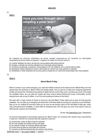 SARTRE COC — Simulado ENEM — 3/2015 3
INGLÊS
01.
TEXT I
Os criadores de anúncios publicitários de temas variados preocupam-se em transmitir as informações
necessárias de forma criativa e atraente. O objetivo do criador do anúncio acima é:
A) mostrar detalhes da vida e da luta dos ursos-polares pela sobrevivência.
B) divulgar a adoção de animais selvagens por empresas patrocinadoras.
C) incentivar as pessoas a adotarem ursos-polares a fim de colaborar com a sobrevivência deles.
D) apresentar dados estatísticos sobre a diminuição do número de ursos-polares no planeta.
E) sensibilizar e atrair doadores de recursos para a criação de um centro de conservação dos ursos-polares.
02.
TEXT II
About Black Friday
When it comes to your online shopping, you want the hottest products at the lowest prices. BlackFriday.com has
always been the authority on Black Friday and holiday deals, and our goal is to make your shopping experience
simple and stress free. We feature thousands of deals that are worth lining up for, but because many of the deals
are available online, you can skip the crowds and save money without leaving the house. (Personally, we like
staying home with a cup of coffee, in our PJs and avoiding the stress of the lines!)
We work with a huge number of stores to bring you the best Black Friday deals just as soon as they become
available. You can plan your shopping and keep track of the best deals by saving your products in your Wishlists.
Sign up for our mailing list and we’ll notify you as soon as we receive scans of the next Black Friday ads, when
new products become available, or when there is breaking news. We now give you even more ways to save by
offering both coupons and Cashback.
(Fonte: http://blackfriday.com. (Adaptado))
As enormes liquidações e promoções especiais da “Black Friday” em novembro têm atraído mais compradores
a cada ano. Fazendo as compras pelo site sugerido é possível:
A) economizar, evitar as filas e fugir do estresse.
B) ter mais opções de escolha do que nas lojas.
C) ter acesso a todas as mesmas ofertas das lojas.
D) enviar para as lojas as suas listas de compras.
E) comprar os últimos lançamentos por preços mais baixos.
 