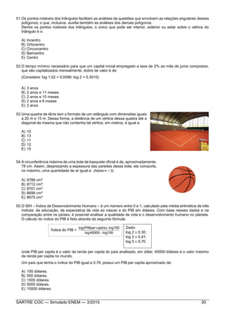 SARTRE COC — Simulado ENEM — 3/2015 30
51.Os pontos notáveis dos triângulos facilitam as análises de questões que envolvem as relações angulares desses
polígonos, o que, inclusive, auxilia também as análises dos demais polígonos.
Dentre os pontos notáveis dos triângulos, o único que pode ser interior, exterior ou estar sobre o vétrice do
triângulo é o:
A) Incentro
B) Ortocentro
C) Circuncentro
D) Baricentro
E) Centro
52.O tempo mínimo necessário para que um capital inicial empregado a taxa de 2% ao mês de juros compostos,
que são capitalizados mensalmente, dobre de valor é de:
(Considere: log 1,02 = 0,0086; log 2 = 0,3010)
A) 3 anos
B) 2 anos e 11 meses
C) 2 anos e 10 meses
D) 2 anos e 6 meses
E) 2 anos
53.Uma quadra de tênis tem o formato de um retângulo com dimensões iguais
a 20 m e 15 m. Dessa forma, a distância de um vértice dessa quadra até a
diagonal da mesma que não contenha tal vértice, em metros, é igual a:
A) 10
B) 13
C) 11
D) 12
E) 15
54.A circunferência máxima de uma bola de basquete oficial é de, aproximadamente,
78 cm. Assim, desprezando a espessura das paredes dessa bola, ela comporta,
no máximo, uma quantidade de ar igual a: 3)π(Adote 
A) 8788 cm³
B) 8712 cm³
C) 8701 cm³
D) 8698 cm³
E) 8675 cm³
55.O IDH – Índice de Desenvolvimento Humano – é um número entre 0 e 1, calculado pela média aritmética de três
índices: de educação, de expectativa de vida ao nascer e do PIB em dólares. Com base nesses dados e na
comparação entre os países, é possível analisar a qualidade de vida e o desenvolvimento humano no planeta.
O cálculo do índice do PIB é feito através da seguinte fórmula:
Índice do PIB =
100log40000log
log100capita)per(PIBlog


onde PIB per capita é o valor da renda per capita do país analisado, em dólar; 40000 dólares é o valor máximo
de renda per capita no mundo.
Um país que tenha o índice do PIB igual a 0,79, possui um PIB per capita aproximado de:
A) 100 dólares.
B) 500 dólares.
C) 1000 dólares.
D) 5000 dólares.
E) 10000 dólares.
Dado:
log 2  0,30;
log 3  0,41;
log 5  0,70.
 
