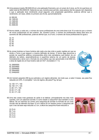 SARTRE COC — Simulado ENEM — 3/2015 31
56.Uma pessoa investiu R$ 5000,00 em uma aplicação financeira, por um prazo de 4 anos, ao fim do qual teve um
saldo total de R$ 20000,00. Sabendo-se que, durante esse período, essa pessoa não fez saques nem depósitos
e que a aplicação teve rendimento anual segundo uma progressão geométrica, pode-se afirmar que o
rendimento, em reais, obtido no primeiro ano foi de, aproximadamente:
A) 950,00
B) 1500,00
C) 1620,00
D) 2000,00
E) 2500,00
57.Numa cidade, a cada ano, o número de novos profissionais de uma certa área é de 10 a mais do que o número
de novos profissionais do ano anterior. Se, durante 9 anos, o número de profissionais dessa área teve um
aumento de 396 profissionais, pode-se afirmar que, no 3o ano, o número de novos profissionais foi igual a:
A) 15
B) 24
C) 35
D) 40
E) 45
58.As zonas horárias ou fusos horários são cada uma das vinte e quatro regiões em que se
divide a Terra e que seguem a mesma definição de tempo. O termo fuso denomina a
porção de superfície esférica compreendida entre dois semiplanos que partem de um
diâmetro da esfera, assemelhando-se à superfície externa de um gomo de laranja.
Considerando a terra com o formato de uma esfera cujo raio aproximado é de 6360 km,
a área da região de um fuso horário vale em Km²: (Considere π = 3)
A) 30600000
B) 20224800
C) 20446400
D) 30644800
E) 24482400
59.Um homem pesando 256 kg se submete a um regime alimentar, de modo que, a cada 3 meses, seu peso fica
reduzido em 25%. A completar 1 ano de regime, ele pesa P kg, tal que:
A) 120 < P  140
B) 100 < P  120
C) 80 < P  100
D) 60 < P  80
E) 40 < P  60
60.Uma das coisas mais gostosas do verão é se deliciar, principalmente nos dias mais
quentes, com um saboroso sorvete. E como resistir a casquinha? Que também é uma
delícia. Se um indivíduo ao comer uma casquinha de sorvete no formato de um cone
circular reto de diâmetro da base 12 cm e altura 24 cm resolve comer a casquinha até
que o raio da base seja reduzido a 2 cm, a altura da casquinha ficará reduzido a:
A) 8 cm
B) 7 cm
C) 6 cm
D) 4 cm
E) 2 cm
 
