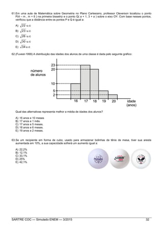 SARTRE COC — Simulado ENEM — 3/2015 32
61.Em uma aula de Matemática sobre Geometria no Plano Cartesiano, professor Cleverson localizou o ponto
P(4 – m , m + 6 ) na primeira bissetriz e o ponto Q( a + 1, 3 + a ) sobre o eixo OY. Com base nesses pontos,
verificou que a distância entre os pontos P e Q é igual a:
A) u.c22
B) u.c23
C) u.c26
D) u.c30
E) u.c34
62.(Fuvest-1999) A distribuição das idades dos alunos de uma classe é dada pelo seguinte gráfico:
Qual das alternativas representa melhor a média de idades dos alunos?
A) 16 anos e 10 meses
B) 17 anos e 1 mês.
C) 17 anos e 5 meses.
D) 18 anos e 6 meses.
E) 19 anos e 2 meses.
63.Se um recipiente em forma de cubo, usado para armazenar bolinhas de tênis de mesa, tiver sua aresta
aumentada em 10%, a sua capacidade sofrerá um aumento igual a:
A) 22,2%
B) 12,1%
C) 33,1%
D) 25%
E) 42,1%
 