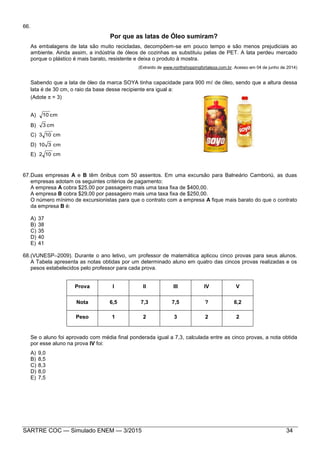 SARTRE COC — Simulado ENEM — 3/2015 34
66.
Por que as latas de Óleo sumiram?
As embalagens de lata são muito recicladas, decompõem-se em pouco tempo e são menos prejudiciais ao
ambiente. Ainda assim, a indústria de óleos de cozinhas as substituiu pelas de PET. A lata perdeu mercado
porque o plástico é mais barato, resistente e deixa o produto à mostra.
(Extraído de www.northshoppingfortaleza.com.br. Acesso em 04 de junho de 2014)
Sabendo que a lata de óleo da marca SOYA tinha capacidade para 900 m de óleo, sendo que a altura dessa
lata é de 30 cm, o raio da base desse recipiente era igual a:
(Adote  = 3)
A) cm10
B) cm3
C) cm103
D) cm310
E) cm102
67.Duas empresas A e B têm ônibus com 50 assentos. Em uma excursão para Balneário Camboriú, as duas
empresas adotam os seguintes critérios de pagamento:
A empresa A cobra $25,00 por passageiro mais uma taxa fixa de $400,00.
A empresa B cobra $29,00 por passageiro mais uma taxa fixa de $250,00.
O número mínimo de excursionistas para que o contrato com a empresa A fique mais barato do que o contrato
da empresa B é:
A) 37
B) 38
C) 35
D) 40
E) 41
68.(VUNESP–2009). Durante o ano letivo, um professor de matemática aplicou cinco provas para seus alunos.
A Tabela apresenta as notas obtidas por um determinado aluno em quatro das cincos provas realizadas e os
pesos estabelecidos pelo professor para cada prova.
Se o aluno foi aprovado com média final ponderada igual a 7,3, calculada entre as cinco provas, a nota obtida
por esse aluno na prova IV foi:
A) 9,0
B) 8,5
C) 8,3
D) 8,0
E) 7,5
Prova I II III IV V
Nota 6,5 7,3 7,5 ? 6,2
Peso 1 2 3 2 2
 