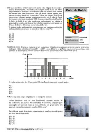 SARTRE COC — Simulado ENEM — 3/2015 35
69.O cubo de Rubik, também conhecido como cubo mágico, é um quebra-
cabeça tridimensional, inventado pelo húngaro Ernő Rubik em 1974.
Originalmente foi chamado o "cubo Mágico" pelo seu inventor, mas o nome
foi alterado pela Ideal Toys para "cubo de Rubik". Nesse mesmo ano,
ganhou o prémio alemão do "Jogo do Ano" (Spiel des Jahres). Ernő Rubik
demorou um mês para resolver o cubo pela primeira vez. O cubo de Rubik
tornou-se um ícone da década de 1980, década em que foi mais difundido.
O Cubo de Rubik é um cubo geralmente confeccionado em plástico e
possui várias versões, sendo a versão 3x3x3 a mais comum, composta por
6 faces de 6 cores diferentes, com arestas de 5,4 cm.
A área da região relativa as seis cores sabendo que o espaçamento entre
cada quadrado que compõe as faces é de 0,2 cm, em cm² é:
A) 150
B) 100
C) 250
D) 200
E) 50
70.(IBMEC–2005). Chama-se mediana de um conjunto de 50 dados ordenados em ordem crescente o número x
dado pela média aritmética entre os 25o – e o 26o – dado. Observe no gráfico a seguir uma representação para
as notas de 50 alunos do primeiro semestre de Ciências Econômicas numa determinada prova.
A mediana das notas dos 50 alunos de Ciências Econômicas nesta prova é igual a:
A) 3.
B) 4.
C) 5.
D) 6.
E) 7.
71.Numa loja para artigos religiosos, lia-se o seguinte anúncio:
“Velas cilíndricas lisas ou com acabamento riscadas medida de
50 centímetros de altura x 10 centímetros de diâmetro, utilização para
decorações em castiçal, mesas e chão, utilizadas em igrejas como ciro
pascoal, maciça fabricada com parafina 100% pura.”
Para fabricar a vela do anúncio, a quantidade de parafina necessária será
em litros aproximadamente:
A) 4,35
B) 3,93
C) 5,15
D) 3,55
E) 4,15
 