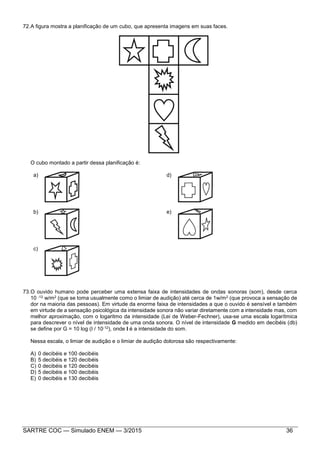 SARTRE COC — Simulado ENEM — 3/2015 36
72.A figura mostra a planificação de um cubo, que apresenta imagens em suas faces.
O cubo montado a partir dessa planificação é:
a) d)
b) e)
c)
73.O ouvido humano pode perceber uma extensa faixa de intensidades de ondas sonoras (som), desde cerca
10 -12 w/m2 (que se toma usualmente como o limiar de audição) até cerca de 1w/m2 (que provoca a sensação de
dor na maioria das pessoas). Em virtude da enorme faixa de intensidades a que o ouvido é sensível e também
em virtude de a sensação psicológica da intensidade sonora não variar diretamente com a intensidade mas, com
melhor aproximação, com o logaritmo da intensidade (Lei de Weber-Fechner), usa-se uma escala logarítmica
para descrever o nível de intensidade de uma onda sonora. O nível de intensidade G medido em decibéis (db)
se define por G = 10 log (I / 10-12), onde I é a intensidade do som.
Nessa escala, o limiar de audição e o limiar de audição dolorosa são respectivamente:
A) 0 decibéis e 100 decibéis
B) 5 decibéis e 120 decibéis
C) 0 decibéis e 120 decibéis
D) 5 decibéis e 100 decibéis
E) 0 decibéis e 130 decibéis
 
