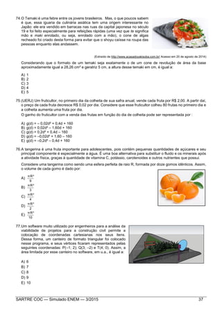 SARTRE COC — Simulado ENEM — 3/2015 37
74.O Temaki é uma febre entre os jovens brasileiros. Mas, o que poucos sabem
é que, essa iguaria da culinária asiática tem uma origem interessante no
Japão: ele era vendido em barracas nas ruas da capital japonesa no século
19 e foi feito especialmente para refeições rápidas (uma vez que te significa
mão e maki enrolado, ou seja, enrolado com a mão), o cone de algas
recheado foi criado desta forma para evitar que o shoyu caísse na roupa das
pessoas enquanto elas andassem.
(Extraído de http://www.acasadoyakisoba.com.br/ Acesso em 20 de agosto de 2014)
Considerando que o formato de um temaki seja exatamente o de um cone de revolução de área da base
aproximadamente igual a 28,26 cm² e geratriz 5 cm, a altura desse temaki em cm, é igual a:
A) 1
B) 2
C) 3
D) 4
E) 5
75.(UERJ) Um fruticultor, no primeiro dia da colheita de sua safra anual, vende cada fruta por R$ 2,00. A partir daí,
o preço de cada fruta decresce R$ 0,02 por dia. Considere que esse fruticultor colheu 80 frutas no primeiro dia e
a colheita aumenta uma fruta por dia.
O ganho do fruticultor com a venda das frutas em função do dia de colheita pode ser representada por :
A) g(d) = – 0,02d² + 0,4d + 160
B) g(d) = 0,02d² – 1,60d + 160
C) g(d) = 0,2d² + 0,4d – 160
D) g(d) = –0,02d² + 1,60 – 160
E) g(d) = –0,2d² – 0,4d + 160
76.A tangerina é uma fruta importante para adolescentes, pois contém pequenas quantidades de açúcares e seu
principal componente é especialmente a água. É uma boa alternativa para substituir o fluido e os minerais após
a atividade física, graças à quantidade de vitamina C, potássio, carotenoides e outros nutrientes que possui.
Considere uma tangerina como sendo uma esfera perfeita de raio R, formada por doze gomos idênticos. Assim,
o volume de cada gomo é dado por:
A)
9
πR³
B)
3
πR³
C)
4
πR³
D)
2
πR³
E)
10
πR³
77.Um software muito utilizado por engenheiros para a análise da
viabilidade de projetos para a construção civil permite a
colocação de coordenadas cartesianas nos seus itens.
Dessa forma, um canteiro de formato triangular foi colocado
nesse programa, e seus vértices ficaram representados pelas
seguintes coordenadas: P(–1; 2); Q(3; –2) e T(4; 0). Assim, a
área limitada por esse canteiro no software, em u.a., é igual a:
A) 6
B) 7
C) 8
D) 9
E) 10
 
