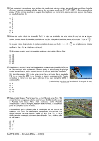 SARTRE COC — Simulado ENEM — 3/2015 38
78.Para conseguir impressionar seus amigos da escola que não conheciam as sequências numéricas, Luquita
afirmou a eles que conseguia calcular a soma dos termos da sequência (0,7; 0,07; 0,007;...). Como a sequência
possui infinitos termos, a galera de Luquita deu risada do seu comentário, apenas parando quando ele chegou
ao resultado correto de:
A)
7
1
B)
7
9
C)
9
7
D) 1
E) 9
79.Define–se custo médio de produção Cm(x) o valor de produção de uma peça de um lote de x peças.
Assim, o custo médio é calculado dividindo–se o custo total pelo número de peças produzidas: Cm (x) =
 
x
xC
.
Se o custo médio de produção de certa mercadoria é dado por Cm (x) = – x + 3 +
x
10
e a função receita é dada
por R(x) = 10x – 2x2 (x é dado em milhares):
O número de peças a serem produzidas para que o lucro seja máximo é de :
A) 1,5
B) 2,0
C) 2,5
D) 3,0
E) 3,5
80.O alpinismo é um esporte de aventura extremo, que envolve uma série de fatores
de risco para os seus praticantes. Mesmo assim, o seu número de adeptos
cresce ano após ano, assim como o número de vítimas fatais das “escaladas”.
Um alpinista escalou 1024 m de uma montanha no primeiro dia de escalada,
512 m no segundo, 256 m no terceiro, e assim sucessivamente. Nestas
condições, o número de dias que o alpinista levou para completar 2040 m
escalados foi:
(Extraído de http: // g1.globo.com / Acessado em 24 de agosto de 2014)
A) 6
B) 7
C) 8
D) 10
E) 12
81.O governador Jaques Wagner assinou, na manhã desta terça-feira (16),
uma ordem de serviço que autoriza a construção de três viadutos sobre
a Avenida Luiz Viana Filho, mais conhecida como Paralela,
em Salvador, e uma via marginal, no bairro de Narandiba. As obras farão
parte do Complexo Viário do Imbuí.
Considerando que o projeto para a construção de um viaduto foi
colocado num plano de coordenadas cartesianas, nota-se que dois
pontos distintos de uma viga são dados por P(2, 3) e Q(k, 1). Se a
distância entre esses dois pontos no plano é igual a 2 u.c., então o valor
de k é igual a:
A) –2
B) –1
C) 0
D) 1
E) 2
 