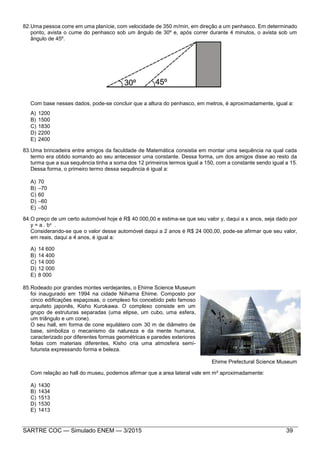 SARTRE COC — Simulado ENEM — 3/2015 39
82.Uma pessoa corre em uma planície, com velocidade de 350 m/min, em direção a um penhasco. Em determinado
ponto, avista o cume do penhasco sob um ângulo de 30º e, após correr durante 4 minutos, o avista sob um
ângulo de 45º.
Com base nesses dados, pode-se concluir que a altura do penhasco, em metros, é aproximadamente, igual a:
A) 1200
B) 1500
C) 1830
D) 2200
E) 2400
83.Uma brincadeira entre amigos da faculdade de Matemática consistia em montar uma sequência na qual cada
termo era obtido somando ao seu antecessor uma constante. Dessa forma, um dos amigos disse ao resto da
turma que a sua sequência tinha a soma dos 12 primeiros termos igual a 150, com a constante sendo igual a 15.
Dessa forma, o primeiro termo dessa sequência é igual a:
A) 70
B) –70
C) 60
D) –60
E) –50
84.O preço de um certo automóvel hoje é R$ 40 000,00 e estima-se que seu valor y, daqui a x anos, seja dado por
y = a . bx .
Considerando-se que o valor desse automóvel daqui a 2 anos é R$ 24 000,00, pode-se afirmar que seu valor,
em reais, daqui a 4 anos, é igual a:
A) 14 600
B) 14 400
C) 14 000
D) 12 000
E) 8 000
85.Rodeado por grandes montes verdejantes, o Ehime Science Museum
foi inaugurado em 1994 na cidade Niihama Ehime. Composto por
cinco edificações espaçosas, o complexo foi concebido pelo famoso
arquiteto japonês, Kisho Kurokawa. O complexo consiste em um
grupo de estruturas separadas (uma elipse, um cubo, uma esfera,
um triângulo e um cone).
O seu hall, em forma de cone equilátero com 30 m de diâmetro de
base, simboliza o mecanismo da natureza e da mente humana,
caracterizado por diferentes formas geométricas e paredes exteriores
feitas com materiais diferentes, Kisho cria uma atmosfera semi-
futurista expressando forma e beleza.
Ehime Prefectural Science Museum
Com relação ao hall do museu, podemos afirmar que a area lateral vale em m² aproximadamente:
A) 1430
B) 1434
C) 1513
D) 1530
E) 1413
 