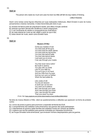 SARTRE COC — Simulado ENEM — 3/2015 4
03.
TEXT III
The person who reads too much and uses his brain too little will fall into lazy habits of thinking.
(Albert Einstein)
Assim como tantas outras figuras influentes por suas realizações intelectuais, Albert Einstein é autor de muitos
pensamentos e dizeres marcantes. A ideia transmitida pelo texto é que:
A) excesso de leitura pode ser prejudicial à saúde, pois afeta a função cerebral.
B) pessoas que leem demais têm tendência a serem preguiçosas.
C) o uso insuficiente do cérebro é consequência de muita leitura.
D) de nada adianta ler muito se não refletir a partir do que é lido.
E) todos devem ler muito, assim como Einstein fazia.
04.
TEXT IV
Masters Of War
Come you masters of war
You that build all the guns
You that build the death planes
You that build the big bombs
You that hide behind walls
You that hide behind desks
I just want you to know
I can see through your masks
You that never done nothin'
But build to destroy
You play with my world
Like it's your little toy
You put a gun in my hand
And you hide from my eyes
And you turn and run farther
When the fast bullets fly
Like Judas of old
You lie and deceive
A world war can be won
You want me to believe
But I see through your eyes
And I see through your brain
Like I see through the water
That runs down my drain
(Fonte: http://www.vagalume.com.br/bob-dylan/masters-of-war.html#ixzz3iMsHvMUb)
Na letra da música Masters of War, vêem-se questionamentos e reflexões que aparecem na forma de protesto
contra:
A) o envio de jovens à guerra para promover a expansão territorial dos EUA.
B) o comportamento dos soldados norte-americanos nas guerras das quais participaram
C) o desinteresse do governo pelas famílias dos soldados mortos em campos de batalha.
D) o sistema que recruta soldados para guerras motivadas por interesses econômicos.
E) as Forças Armadas norte-americanas, que enviavam homens despreparados para as guerras.
 