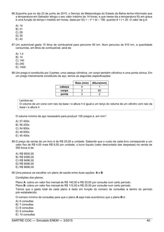 SARTRE COC — Simulado ENEM — 3/2015 40
86.Suponha que no dia 23 de junho de 2015, o Serviço de Meteorologia do Estado da Bahia tenha informado que
a temperatura em Salvador atingiu o seu valor máximo às 14 horas, e que nesse dia a temperatura f(t) em graus
é uma função do tempo t medido em horas, dada por f(t) = – t² + bt – 156, quando 8 < t < 20. O valor de b é:
A) 14
B) 21
C) 28
D) 35
E) 42
87.Um automóvel gasta 10 litros de combustível para percorrer 65 km. Num percurso de 910 km, a quantidade
consumida, em litros de combustível, será de:
A) 1,4
B) 14
C) 140
D) 240
E) 1400
88.Um prego é constituído por 3 partes: uma cabeça cilíndrica, um corpo também cilíndrico e uma ponta cônica. Em
um prego inteiramente constituído de aço, temos as seguintes especificações:
Raio (mm) Altura(mm)
cabeça 4 1
corpo 3 60
ponta 3 2
Lembre-se:
O volume de um cone com raio da base r e altura h é igual a um terço do volume de um cilindro com raio da
base r e altura h.
O volume mínimo de aço necessário para produzir 100 pregos é, em mm3:
A) 57 400
B) 56 200
C) 54 800
D) 48 600
E) 45 400
89.O preço de venda de um livro é de R$ 25,00 a unidade. Sabendo que o custo de cada livro corresponde a um
valor fixo de R$ 4,00 mais R$ 6,00 por unidade, o lucro líquido (valor descontado das despesas) na venda de
500 livros é de:
A) R$ 9000,00
B) R$ 9396,00
C) R$ 9496,00
D) R$ 9596,00
E) R$ 9696,00
90.Uma pessoa vai escolher um plano de saúde entre duas opções: A e B.
Condições dos planos:
Plano A: cobra um valor fixo mensal de R$ 140,00 e R$ 20,00 por consulta num certo período.
Plano B: cobra um valor fixo mensal de R$ 110,00 e R$ 25,00 por consulta num certo período.
Temos que o gasto total de cada plano é dado em função do número de consultas x dentro do período
pré–estabelecido.
O número mínimo de consultas para que o plano A seja mais econômico que o plano B é:
A) 6 consultas
B) 7 consultas
C) 8 consultas
D) 9 consultas
E) 10 consultas
 