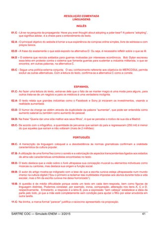 SARTRE COC — Simulado ENEM — 3/2015 41
RESOLUÇÃO COMENTADA
LINGUAGENS
INGLÊS
01.C - Lê-se na pergunta da propaganda: Have you ever thought about adopting a polar bear? A palavra “adopting”,
que significa adotar, é a chave para o entendimento do texto.
02.A - O principal objetivo do website é tornar a sua experiência de compras online simples, livre de estresse e com
preços baixos.
03.D - A frase diz exatamente o que está exposto na alternativa D. Ou seja, é necessário refletir sobre o que se lê.
04.D - O sistema que recruta soldados para guerras motivadas por interesses econômicos. Bob Dylan escreveu
essa letra em protesto contra o sistema que fomenta guerras para sustentar a indústria militarista, o que se
encontra, em outras palavras, na alternativa C.
05.C - Segue uma política externa conjunta. O seu conhecimento referente aos objetivos do MERCOSUL permite
excluir as outras alternativas. Com a leitura do texto, confirma-se a alternativa C como a correta.
ESPANHOL
01.C- Ao fazer uma leitura do texto, extrai-se dele que o fato de se manter magro é uma moda para alguns, para
outros trata-se de um negócio e para os médicos é uma verdadeira incógnita.
02.A- O texto relata que grandes indústrias como o Facebook e Sony já iniciaram os investimentos, visando a
realidade aumentada.
03.D- O humor da charge se obtém através da duplicidade da palavra “aumentar”, que pode ser entendida como
aumento salarial ou também como aumento de pessoal.
04.D- Na frase “Queria dar uma vida melhor aos seus filhos”, é que se percebe o motivo de sua ida a Madrid.
05.C- De acordo com o infográfico, a quantidade de peruanos que saíram do país e regressaram (250 mil) é menor
do que aqueles que saíram e não voltaram (mais de 2 milhões).
PORTUGUÊS
06.C- A transcrição da linguagem coloquial e a desobediência às normas gramaticais confirmam a oralidade
característica da cultura popular.
07.B- A utilização de uma forma fixa como o soneto e a valorização de aspectos transcendentais ligados aos estados
de alma são características simbolistas encontradas no texto.
08.D- O texto destaca que a visão sobre o funk ultrapassa sua concepção musical ou elementos individuais como
músicas ou cantores, mas destaca sua origem e função social.
09.B- O autor do artigo mostra-se indignado com a tese de que a escrita cursiva esteja ultrapassada num mundo
imerso na cultura digital (“Sou o primeiro a reclamar das inutilidades impostas aos alunos durante toda a vida
escolar, mas o fim da escrita cursiva me deixa horrorizado”).
10.B- A questão é de média dificuldade porque existe um texto em cada item-resposta, bem como figuras de
linguagem distintas. Podemos constatar, por exemplo, ironia, comparação, aliteração nos itens A, C e D,
respectivamente. Entretanto, a resposta é a letra B, pois a expressão “sem cabeça” estabelece a ideia da
parte pelo todo, já que a mãe está completamente sem condição para ajudar o filho por estar envolvida em
outra tarefa.
11.C- Na tirinha, a marca formal “parecer” justifica o raciocínio apresentado na proposição.
 