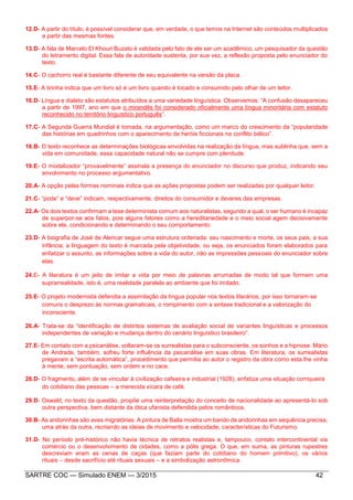 SARTRE COC — Simulado ENEM — 3/2015 42
12.D- A partir do título, é possível considerar que, em verdade, o que temos na Internet são conteúdos multiplicados
a partir das mesmas fontes.
13.D- A fala de Marcelo El Khouri Buzato é validada pelo fato de ele ser um acadêmico, um pesquisador da questão
do letramento digital. Essa fala de autoridade sustenta, por sua vez, a reflexão proposta pelo enunciador do
texto.
14.C- O cachorro real é bastante diferente de seu equivalente na versão da placa.
15.E- A tirinha indica que um livro só é um livro quando é tocado e consumido pelo olhar de um leitor.
16.D- Língua e dialeto são estatutos atribuídos a uma variedade linguística. Observemos: “A confusão desapareceu
a partir de 1997, ano em que o mirandês foi considerado oficialmente uma língua minoritária com estatuto
reconhecido no território linguístico português”.
17.C- A Segunda Guerra Mundial é tomada, na argumentação, como um marco do crescimento da “popularidade
das histórias em quadrinhos com o aparecimento de heróis ficcionais no conflito bélico”.
18.B- O texto reconhece as determinações biológicas envolvidas na realização da língua, mas sublinha que, sem a
vida em comunidade, essa capacidade natural não se cumpre com plenitude.
19.E- O modalizador “provavelmente” assinala a presença do enunciador no discurso que produz, indicando seu
envolvimento no processo argumentativo.
20.A- A opção pelas formas nominais indica que as ações propostas podem ser realizadas por qualquer leitor.
21.C- “pode” e “deve” indicam, respectivamente, direitos do consumidor e deveres das empresas.
22.A- Os dois textos confirmam a tese determinista comum aos naturalistas, segundo a qual, o ser humano é incapaz
de superpor-se aos fatos, pois alguns fatores como a hereditariedade e o meio social agem decisivamente
sobre ele, condicionando e determinando o seu comportamento.
23.D- A biografia de José de Alencar segue uma estrutura ordenada: seu nascimento e morte, os seus pais, a sua
infância; a linguagem do texto é marcada pela objetividade, ou seja, os enunciados foram elaborados para
enfatizar o assunto, as informações sobre a vida do autor, não as impressões pessoais do enunciador sobre
elas.
24.E- A literatura é um jeito de imitar a vida por meio de palavras arrumadas de modo tal que formem uma
suprarrealidade, isto é, uma realidade paralela ao ambiente que foi imitado.
25.E- O projeto modernista defendia a assimilação da língua popular nos textos literários, por isso tornaram-se
comuns o desprezo às normas gramaticais, o rompimento com a sintaxe tradicional e a valorização do
inconsciente.
26.A- Trata-se da “identificação de distintos sistemas de avaliação social de variantes linguísticas e processos
independentes de variação e mudança dentro do cenário linguístico brasileiro”.
27.E- Em contato com a psicanálise, voltaram-se os surrealistas para o subconsciente, os sonhos e a hipnose. Mário
de Andrade, também, sofreu forte influência da psicanálise em suas obras. Em literatura, os surrealistas
pregavam a “escrita automática”, procedimento que permitia ao autor o registro da obra como esta lhe vinha
à mente, sem pontuação, sem ordem e no caos.
28.D- O fragmento, além de se vincular à civilização cafeeira e industrial (1928), enfatiza uma situação corriqueira
do cotidiano das pessoas – a merecida xícara de café.
29.D- Oswald, no texto da questão, propõe uma reinterpretação do conceito de nacionalidade ao apresentá-lo sob
outra perspectiva, bem distante da ótica ufanista defendida pelos românticos.
30.B- As andorinhas são aves migratórias. A pintura de Balla mostra um bando de andorinhas em sequência precisa,
uma atrás da outra, recriando as ideias de movimento e velocidade, características do Futurismo.
31.D- No período pré-histórico não havia técnica de retratos realistas e, tampouco, contato intercontinental via
comércio ou o desenvolvimento de cidades, como a pólis grega. O que, em suma, as pinturas rupestres
descreviam eram as cenas de caças (que faziam parte do cotidiano do homem primitivo), os vários
rituais – desde sacrifício até rituais sexuais – e a simbolização astronômica.
 