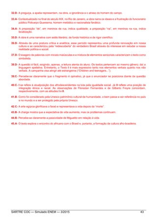 SARTRE COC — Simulado ENEM — 3/2015 43
32.D- A preguiça, a apatia representam, na obra, a ignorância e o atraso do homem do campo.
33.A- Contextualizado no final do século XIX, no Rio de Janeiro, a obra narra os ideais e a frustração do funcionário
público Policarpo Quaresma, homem metódico e nacionalista fanático.
34.A- A preposição “de”, em meninos de rua, indica qualidade; a preposição “na”, em meninos na rua, indica
localização.
35.D- A obra é uma narrativa com estilo literário, de fundo histórico e de rigor científico.
36.D- Através de uma postura crítica e analítica, esse período representou uma profunda renovação em nossa
cultura e se caracterizou pela “redescoberta” do verdadeiro Brasil através do interesse em estudar a nossa
realidade política e social.
37.D- O exagero de palavras com iniciais maiúsculas e a mistura de elementos sensoriais caracterizam o texto como
simbolista.
38.D- A questão é fácil, exigindo, apenas, a leitura atenta do aluno. Os textos pertencem ao mesmo gênero; daí a
linguagem apelativa. Entretanto, o Texto I é mais expressivo tanto nos elementos verbais quanto nos não
verbais. A campanha visa atingir até estrangeiros (“Children and teenagers...”).
39.C- Percebe-se claramente que o fragmento é opinativo, já que o enunciador se posiciona diante da questão
abordada.
40.C- I se refere à atualposição dos afrodescendentes na luta pela igualdade social. Já II reflete uma posição de
integração étnica e racial. As observações de Florestan Fernandes e de Gilberto Freyre concordam,
respectivamente, com as atitudes I e II.
41.B- Como foi considerado pela Unesco patrimônio cultural da humanidade, o bem passa a ser referência no país
e no mundo e a ser protegido pela própria Unesco.
42.C- A arte egípcia glorificava o faraó e representava a vida depois da “morte”.
43.B- A charge mostra que a expectativa de vida aumenta, mas os problemas continuam.
44.B- Percebe-se claramente a passividade de Miguelito em relação à vida.
45.A- O texto explora o encontro do africano com o Brasil e, portanto, a formação da cultura afro-brasileira.
 