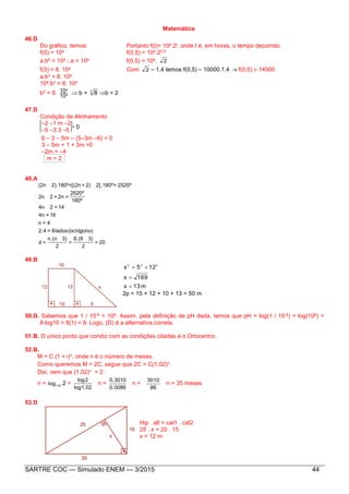 SARTRE COC — Simulado ENEM — 3/2015 44
Matemática
46.D
Do gráfico, temos: Portanto f(t)= 104.2t, onde t é, em horas, o tempo decorrido.
f(0) = 104 f(0,5) = 104.20,5
a.b0 = 104a = 104 f(0,5) = 104. 2
f(3) = 8. 104 Com 2  1,4 temos f(0,5)  10000.1,4  f(0,5)  14000
a.b3 = 8. 104
104.b3 = 8. 104
b3 = 8. 4
4
10
10  b = 3
8 b = 2
47.D
Condição de Alinhamento
–2 –1 m –2
–5 –3 3 –5
6 – 3 – 5m – (5–3m –6) = 0
3 – 5m + 1 + 3m =0
–2m = –4
m = 2
48.A
20=
2
3)8.(8
=
2
3)n.(n
=d
gono)lados(octó8=2.4
4=n
16=4n
14=24n
180º
2520º
=2n+22n
2520º=2].180º2)+[(2n+2).180º(2n
49.B
m13x
169x
125x 222



2p = 15 + 12 + 10 + 13 = 50 m
50.D. Sabemos que 1 / 10-8 = 108. Assim, pela definição de pH dada, temos que pH = log(1 / 10-8) = log(108) =
8 log10 = 8(1) = 8. Logo, (D) é a alternativa correta.
51.B. O único ponto que condiz com as condições citadas é o Ortocentro.
52.B.
M = C (1 + i)n, onde n é o número de meses.
Como queremos M = 2C, segue que 2C = C(1,02)n.
Daí, vem que (1,02)n = 2.
n = 1,02log 2 =
1,02log
2log
n =
0,0086
0,3010
n =
86
3010
n = 35 meses
53.D
Hip . alt = cat1 . cat2
25 . x = 20 . 15
x = 12 m
= 0
 