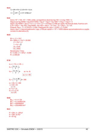 SARTRE COC — Simulado ENEM — 3/2015 45
54.A
cm³8788=.3.13³
3
4
=πR³
3
4
=V
cm13=R⇒2.3.R=78⇒2R=C
55.E
Como 102 = 100, 103 = 1000, então, os logaritmos decimais log 100 = 2 e log 1000 = 3.
Segue que log 40000 = log (8×5×1000) = log 23 + log 5 + log 1000 = 3 log 2 + log 5 + 3.
Assim, log 40000 = 3(0,3) + 0,7 + 3 = 0,9 + 3,7 = 4,6.Seja x o PIB per capita. Na fórmula dada, ficamos com:
0,79 = (log x – log 100) / (log 40000 - log 100) = (log x – 2) / (4,6 – 2) = (log x – 2) / 2,6.
Portanto, log x – 2 = 0,79×2,6 = 2,054, implicando em, log x = 2,054 + 2 = 4,054
Assim, log x = 4 aproximadamente. Logo, o PIB per capita x = 104 = 10000 dólares aproximadamente e a opção
correta é a alternativa (E).
56.D
M = c. (1 + i%)4
M = 5000 (1 + i%)4 = 20.000
(1 + i%)4 = 4
1 + i% = 2
i%  0,40
i%  40%
Rendimento 1o Ano
R = 5.000. (1 + 40%)1 –5.000
R  2.000,00
57.B
(x, x + 10, x + 20...)
Sn = n
2
aa n1





 
S9 = .9
2
aa 91





 
a9 = a1 +8r
a9 = x + 80
S9 = 9.
2
80xx





 
= 396
(x + 40). 9 = 396
x + 40 = 44
x = 4
a3 = a1 + 2r
a3 = 4 + 2.10
a3 = 24
58.B
Sfuso = 4 π r² /24
Sfuso = 4.3.(6360)²/24
Sfuso = 40449600/2
Sfuso = 20224800 km²
59.C
P = 256. (1– 25%)4
P = 256. (0,75)4
P = 81 kg
 