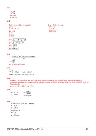 SARTRE COC — Simulado ENEM — 3/2015 46
60.A
H
24
2
6

6H = 48
H = 8 cm
61.E
P (4 – m, m + 6)  1a bissetriz Q (a + 1, 3 + a)  oy
y = x a + 1= 0
m + 6 = 4 – m a = –1
2m = –2 Q2 (0, 2)
m = 1
P (5, 5)
d =    2
12
2
12 yyxx 
d =    22
2505 
d = 925 
d = cμ34 .
62.C
60
220519201823171016
x
..... 

60
1046
x 
x  17 anos e 5 meses
63.C
33,1%.0,331def oiaumentooLogo,
1,331a³(1,1a)³10%a)³(aV'
a³V



64.D
Chovem 700 milímetros por ano e, portanto, são acumulados 700 litros de água por metro quadrado.
O telhado apoia-se em uma superfície plana horizontal de 80 m2 e recebe 80 x 700 litros = 56000ℓ = 56 m3.
Assim sendo,
pm x 4m x 2m = 56m3  p = 7m.
65.D
m³250v
10.5.5v


kg/m³10d
m³250
kg2500
d


66.A
cm10R
10R
.303.R900
.hπRV
.hSV
cm900dm0,90,9m900
2
2
2
b
33





 
 