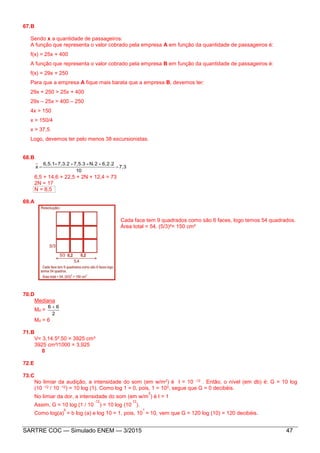SARTRE COC — Simulado ENEM — 3/2015 47
67.B
Sendo x a quantidade de passageiros:
A função que representa o valor cobrado pela empresa A em função da quantidade de passageiros é:
f(x) = 25x + 400
A função que representa o valor cobrado pela empresa B em função da quantidade de passageiros é:
f(x) = 29x + 250
Para que a empresa A fique mais barata que a empresa B, devemos ter:
29x + 250 > 25x + 400
29x – 25x > 400 – 250
4x > 150
x > 150/4
x > 37,5
Logo, devemos ter pelo menos 38 excursionistas.
68.B
7,3
10
.226,2.N37,52.7,3.16,5
x 


.
6,5 + 14,6 + 22,5 + 2N + 12,4 = 73
2N = 17
N = 8,5
69.A
Cada face tem 9 quadrados como são 6 faces, logo temos 54 quadrados.
Área total = 54. (5/3)²= 150 cm²
70.D
Mediana
Md =
2
66 
Md = 6
71.B
V= 3,14.5².50 = 3925 cm³
3925 cm³/1000 = 3,925
0
72.E
73.C
No limiar da audição, a intensidade do som (em w/m2) é I = 10 -12 . Então, o nível (em db) é: G = 10 log
(10 -12 / 10 -12) = 10 log (1). Como log 1 = 0, pois, 1 = 100, segue que G = 0 decibéis.
No limiar da dor, a intensidade do som (em w/m
2
) é I = 1
Assim, G = 10 log (1 / 10
-12
) = 10 log (10
12
).
Como log(a)
b
= b log (a) e log 10 = 1, pois, 10
1
= 10, vem que G = 120 log (10) = 120 decibéis.
 