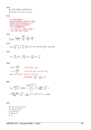 SARTRE COC — Simulado ENEM — 3/2015 48
74.D
cm4h3²h²5²R²h²g²
9R²3,14.R²28,26πR
b
S 2


75.A
d = dia da colheita
Preço de cada fruta: R$ 2,00 – 0,02d
Número de frutas colhidas: 80 + d
Logo, o ganho do fruticultor é:
G =    d800,02d2
 G = 160 + 2d – 1,60d – 0,02d2 
 G = 160 + 0,4d – 0,02d2
76.A
9
πR³
=
36
4rR³
=
12
3
4rR³
=
12
esf era
V
=
cunha
V
77.A
6u.a.2)(10
2
1
6)8)((08)0(2
2
1
2022
1431
2
1
Δ
A 



78.C
9
7
S
0,9
0,7
S
0,11
0,7
S
q1
1
a
S 











79.E
cm (x) =
 
x
XC
L (x) = R (x) – c (x)
– x + 3
 
x
XC
L (x) = 10 x –2x2 – (–x2 + 3 x +10)
c (x) = – x2 + 3 x +10 L (x) = –x2 + 7x –10
no de peças =
2a
b
=
 
3,5
12.
7



80.C
dias8nn282n2
1024
4
n
2
1
1024
10241020
1
n
2
1
1024
1020
1
2
1
1
n
2
1
1024.
2040
1q
1)n.(q
1
a
n
S




































81.E
2k
04k4k
4kk444
13k22
yyxxd QPQP
2
PQ





²
²
)²()²(²
)²()²(
 