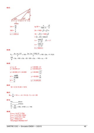 SARTRE COC — Simulado ENEM — 3/2015 49
82.C
Vm =
Δt
Δs
tg 30o =
3
3
h1400
h


350 =
4
x
3h = 1400 h3+3
x = 1.400 m 3h – h3 = 1400 3
h   3140033 
h = 3
33
31400

 1,7
h =
713
711400
,
,.

h  1830 m
83.B
70a1402a165252a1652a
6
150
11.15).6(2a150
2
11R)].12(a[a
150
2
).12a(a
S
1111
1
11121
12






84.B
y = a . bx y = 40.000 . b4
y = 40.000. bx y = 40.000.(b2)2
y = 40.000. b2 = 24.000 y = 40.000.
2
5
3






b2 =
40.000
24000
y = 40.000.
25
9
b2 =
5
3
y = 14.400,00
85.E
Sl = 3,14.15.30 = 1413
86.C
Xv =
2a
b
= 14  – b = 14. 2(– 1)  b = 28
87.C
140x910065x
910
65
x
10
km10L________9x
kmL_______6510

88.B
Vcabeça = pi.4².1=16pi
Vcorpo = pi.3².60= 540pi
Vponta = pi.3².2/3 = 6pi
Vtotal = 562pi mm³
100 pregos 56200pi mm³
 