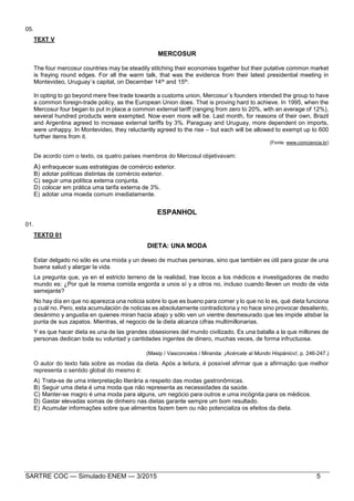 SARTRE COC — Simulado ENEM — 3/2015 5
05.
TEXT V
MERCOSUR
The four mercosur countries may be steadily stitching their economies together but their putative common market
is fraying round edges. For all the warm talk, that was the evidence from their latest presidential meeting in
Montevideo, Uruguay´s capital, on December 14th and 15th.
In opting to go beyond mere free trade towards a customs union, Mercosur´s founders intended the group to have
a common foreign-trade policy, as the European Union does. That is proving hard to achieve. In 1995, when the
Mercosur four began to put in place a common external tariff (ranging from zero to 20%, with an average of 12%),
several hundred products were exempted. Now even more will be. Last month, for reasons of their own, Brazil
and Argentina agreed to increase external tariffs by 3%. Paraguay and Uruguay, more dependent on imports,
were unhappy. In Montevideo, they reluctantly agreed to the rise – but each will be allowed to exempt up to 600
further items from it.
(Fonte: www.comciencia.br)
De acordo com o texto, os quatro países membros do Mercosul objetivavam:
A) enfraquecer suas estratégias de comércio exterior.
B) adotar políticas distintas de comércio exterior.
C) seguir uma política externa conjunta.
D) colocar em prática uma tarifa externa de 3%.
E) adotar uma moeda comum imediatamente.
ESPANHOL
01.
TEXTO 01
DIETA: UNA MODA
Estar delgado no sólo es una moda y un deseo de muchas personas, sino que también es útil para gozar de una
buena salud y alargar la vida.
La pregunta que, ya en el estricto terreno de la realidad, trae locos a los médicos e investigadores de medio
mundo es: ¿Por qué la misma comida engorda a unos sí y a otros no, incluso cuando lleven un modo de vida
semejante?
No hay día en que no aparezca una noticia sobre lo que es bueno para comer y lo que no lo es, qué dieta funciona
y cuál no. Pero, esta acumulación de noticias es absolutamente contradictoria y no hace sino provocar desaliento,
desánimo y angustia en quienes miran hacia abajo y sólo ven un vientre desmesurado que les impide atisbar la
punta de sus zapatos. Mientras, el negocio de la dieta alcanza cifras multimillonarias.
Y es que hacer dieta es una de las grandes obsesiones del mundo civilizado. Es una batalla a la que millones de
personas dedican toda su voluntad y cantidades ingentes de dinero, muchas veces, de forma infructuosa.
(Masip / Vasconcelos / Miranda: ¡Acércate al Mundo Hispánico!, p. 246-247.)
O autor do texto fala sobre as modas da dieta. Após a leitura, é possível afirmar que a afirmação que melhor
representa o sentido global do mesmo é:
A) Trata-se de uma interpretação literária a respeito das modas gastronômicas.
B) Seguir uma dieta é uma moda que não representa as necessidades da saúde.
C) Manter-se magro é uma moda para alguns, um negócio para outros e uma incógnita para os médicos.
D) Gastar elevadas somas de dinheiro nas dietas garante sempre um bom resultado.
E) Acumular informações sobre que alimentos fazem bem ou não potencializa os efeitos da dieta.
 