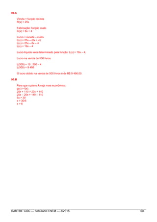 SARTRE COC — Simulado ENEM — 3/2015 50
89.C
Venda = função receita
R(x) = 25x
Fabricação: função custo
C(x) = 6x + 4
Lucro = receita – custo
L(x) = 25x – (6x + 4)
L(x) = 25x – 6x – 4
L(x) = 19x – 4
Lucro líquido será determinado pela função: L(x) = 19x – 4.
Lucro na venda de 500 livros
L(500) = 19 . 500 – 4
L(500) = 9 496
O lucro obtido na venda de 500 livros é de R$ 9 496,00.
90.B
Para que o plano A seja mais econômico:
g(x) > f(x)
25x + 110 > 20x + 140
25x – 20x > 140 – 110
5x > 30
x > 30/5
x > 6
 
