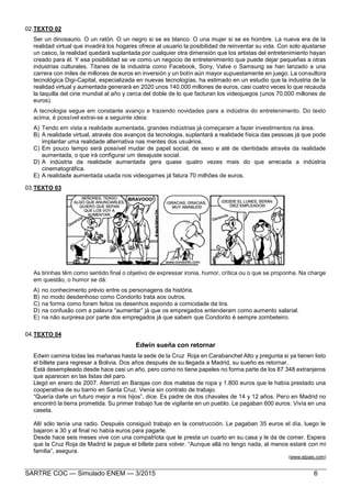 SARTRE COC — Simulado ENEM — 3/2015 6
02.TEXTO 02
Ser un dinosaurio. O un ratón. O un negro si se es blanco. O una mujer si se es hombre. La nueva era de la
realidad virtual que invadirá los hogares ofrece al usuario la posibilidad de reinventar su vida. Con solo ajustarse
un casco, la realidad quedará suplantada por cualquier otra dimensión que los artistas del entretenimiento hayan
creado para él. Y esa posibilidad se ve como un negocio de entretenimiento que puede dejar pequeñas a otras
industrias culturales. Titanes de la industria como Facebook, Sony, Valve o Samsung se han lanzado a una
carrera con miles de millones de euros en inversión y un botín aún mayor supuestamente en juego. La consultora
tecnológica Digi-Capital, especializada en nuevas tecnologías, ha estimado en un estudio que la industria de la
realidad virtual y aumentada generará en 2020 unos 140.000 millones de euros, casi cuatro veces lo que recauda
la taquilla del cine mundial al año y cerca del doble de lo que facturan los videojuegos (unos 70.000 millones de
euros).
A tecnologia segue em constante avanço e trazendo novidades para a indústria do entretenimento. Do texto
acima, é possível extrai-se a seguinte ideia:
A) Tendo em vista a realidade aumentada, grandes indústrias já começaram a fazer investimentos na área.
B) A realidade virtual, através dos avanços da tecnologia, suplantará a realidade física das pessoas já que pode
implantar uma realidade alternativa nas mentes dos usuários.
C) Em pouco tempo será possível mudar de papel social, de sexo e até de identidade através da realidade
aumentada, o que irá configurar um desajuste social.
D) A indústria da realidade aumentada gera quase quatro vezes mais do que arrecada a indústria
cinematográfica.
E) A realidade aumentada usada nos videogames já fatura 70 milhões de euros.
03.TEXTO 03
As tirinhas têm como sentido final o objetivo de expressar ironia, humor, crítica ou o que se proponha. Na charge
em questão, o humor se dá:
A) no conhecimento prévio entre os personagens da história.
B) no modo desdenhoso como Condorito trata aos outros.
C) na forma como foram feitos os desenhos expondo a comicidade da tira.
D) na confusão com a palavra “aumentar” já que os empregados entenderam como aumento salarial.
E) na não surpresa por parte dos empregados já que sabem que Condorito é sempre zombeteiro.
04.TEXTO 04
Edwin sueña con retornar
Edwin camina todas las mañanas hasta la sede de la Cruz Roja en Carabanchel Alto y pregunta si ya tienen listo
el billete para regresar a Bolivia. Dos años después de su llegada a Madrid, su sueño es retornar.
Está desempleado desde hace casi un año, pero como no tiene papeles no forma parte de los 87.348 extranjeros
que aparecen en las listas del paro.
Llegó en enero de 2007. Aterrizó en Barajas con dos maletas de ropa y 1.800 euros que le había prestado una
cooperativa de su barrio en Santa Cruz. Venía sin contrato de trabajo.
“Quería darle un futuro mejor a mis hijos”, dice. Es padre de dos chavales de 14 y 12 años. Pero en Madrid no
encontró la tierra prometida. Su primer trabajo fue de vigilante en un pueblo. Le pagaban 600 euros. Vivía en una
caseta.
Allí sólo tenía una radio. Después consiguió trabajo en la construcción. Le pagaban 35 euros el día, luego le
bajaron a 30 y al final no había euros para pagarle.
Desde hace seis meses vive con una compatriota que le presta un cuarto en su casa y le da de comer. Espera
que la Cruz Roja de Madrid le pague el billete para volver. “Aunque allá no tengo nada, al menos estaré con mi
familia”, asegura.
(www.elpais.com)
 