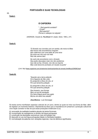 SARTRE COC — Simulado ENEM — 3/2015 8
PORTUGUÊS E SUAS TECNOLOGIAS
06.
Texto I:
O CAPOEIRA
“ - Qué apanhá sordado?
- O quê?
- Qué apanhá?
Pernas e cabeças na calçada.”
(ANDRADE, Oswald de. Pau-Brasil. 6a
. edição. Globo. 1998. p. 87)
Texto II:
“O Arnesto nos convidou pra um samba, ele mora no Brás
Nós fumos não encontremos ninguém
Nós voltermos com uma baita de uma reiva
Da outra vez nós num vai mais
Nós não semos tatu!
No outro dia encontremo com o Arnesto
Que pediu desculpas mais nós não aceitemos
Isso não se faz, Arnesto, nós não se importa
Mas você devia ter ponhado um recado na porta”
(Link: http://www.vagalume.com.br/adoniran-barbosa/samba-do-arnesto.html#ixzz2OK98Cdsd)
Texto III:
“Quando oiei a terra ardendo
Co’a fogueira de São João
Eu perguntei a Deus do céu, ai
Por que tamanha judiação
Eu perguntei a Deus do céu, ai
Por que tamanha judiação
Que braseiro, que fornaia
Nem um pé de prantação
Por farta d'água perdi meu gado
Morreu de sede meu alazão”
(Asa Branca - Luiz Gonzaga)
Os textos acima manifestam aspectos culturais de um povo, dentre os quais se inclui sua forma de falar, além
de registrar um momento histórico. Depreende-se disso que a importância em preservar a produção cultural de
uma nação consiste no fato de que essas produções evidenciam a (o):
A) renovação da realidade brasileira através de textos ficcionais.
B) incorporação de neologismos no âmbito da língua portuguesa.
C) construção da identidade nacional por meio da tradição oral.
D) descuido no uso da língua portuguesa falada no Nordeste brasileiro.
E) normatização de palavras com variações regionais, mas de idênticos significados.
 