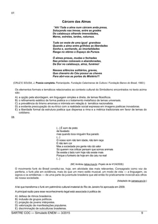 SARTRE COC — Simulado ENEM — 3/2015 9
07.
Cárcere das Almas
“Ah! Toda a alma num cárcere anda presa,
Soluçando nas trevas, entre as grades
Do calabouço olhando imensidades,
Mares, estrelas, tardes, natureza.
Tudo se veste de uma igual grandeza
Quando a alma entre grilhões as liberdades
Sonha e, sonhando, as imortalidades
Rasga no etéreo o Espaço da Pureza.
Ó almas presas, mudas e fechadas
Nas prisões colossais e abandonadas,
Da Dor no calabouço, atroz, funéreo!
Nesses silêncios solitários, graves,
Que chaveiro do Céu possui as chaves
Para abri-vos as portas do Mistério?!
(CRUZ E SOUSA, J. Poesia completa. Florianópolis. Fundação Catarinense de Cultura / Fundação Banco do Brasil, 1993.)
Os elementos formais e temáticos relacionados ao contexto cultural do Simbolismo encontrados no texto acima
são:
A) a opção pela abordagem, em linguagem simples e direta, de temas filosóficos.
B) o refinamento estético de forma poética e o tratamento metafísico de temas universais.
C) a prevalência do lirismo amoroso e intimista em relação à temática nacionalista.
D) a evidente preocupação do eu-lírico com a realidade social expressa em imagens poéticas inovadoras.
E) a liberdade formal da estrutura poética que dispensa a rima e a métrica tradicionais em favor de temas do
cotidiano.
08.
(...) É som de preto
de favelado
mas quando toca ninguém fica parado
(...)
O nosso som não tem idade, não tem raça
E não tem cor
Mas a sociedade pra gente não dá valor
Só querem nos criticar pensam que somos animais
Se existia o lado ruim hoje não existe mais
Porque o funkeiro de hoje em dia caiu na real
(...)
(MC Amilcka. letras.mus.br. Projeto de lei 4124/2008.)
O movimento funk do Brasil constitui-se, hoje, em atividade das mais relevantes. Consagrado como voz da
periferia, o funk põe em evidência, mais do que um mero estilo musical, um modo de vida — a linguagem, os
signos e os emblemas — de uma parte da juventude brasileira que até então foi praticamente invisível aos olhos
da nossa sociedade.
(Adaptado de camara.gov.br.)
A lei que transforma o funk em patrimônio cultural imaterial do Rio de Janeiro foi aprovada em 2009.
A principal razão para esse reconhecimento legal está associada à política de:
A) defesa de ritmos brasileiros.
B) inclusão de grupos políticos.
C) projeção de jovens intérpretes.
D) valorização de manifestações populares.
E) discriminação de subculturas brasileiras.
 