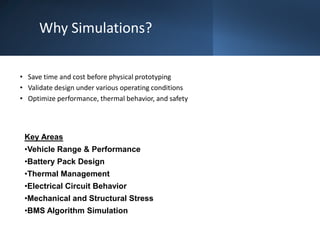 Why Simulations?
• Save time and cost before physical prototyping
• Validate design under various operating conditions
• Optimize performance, thermal behavior, and safety
Key Areas
•Vehicle Range & Performance
•Battery Pack Design
•Thermal Management
•Electrical Circuit Behavior
•Mechanical and Structural Stress
•BMS Algorithm Simulation
 
