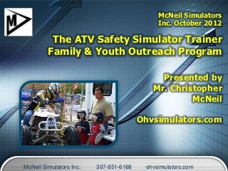 McNeil Simulators
                                             Inc. October 2012

          The ATV Safety Simulator Trainer
         Family & Youth Outreach Program

                                             Presented by
                                           Mr. Christopher
                                                    McNeil

                                        Ohvsimulators.com




McNeil Simulators Inc.   307-851-6168    ohvsimulators.com
 