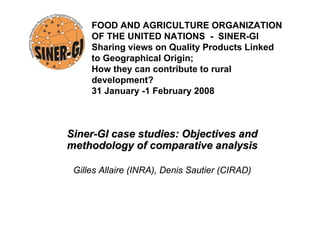 SinerSiner--GI case studies: Objectives andGI case studies: Objectives and
methodology of comparative analysismethodology of comparative analysis
Gilles Allaire (INRA), Denis Sautier (CIRAD)
FOOD AND AGRICULTURE ORGANIZATION
OF THE UNITED NATIONS - SINER-GI
Sharing views on Quality Products Linked
to Geographical Origin;
How they can contribute to rural
development?
31 January -1 February 2008
 