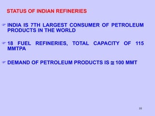 10
STATUS OF INDIAN REFINERIES
 INDIA IS 7TH LARGEST CONSUMER OF PETROLEUM
PRODUCTS IN THE WORLD
 18 FUEL REFINERIES, TOTAL CAPACITY OF 115
MMTPA
 DEMAND OF PETROLEUM PRODUCTS IS  100 MMT
 