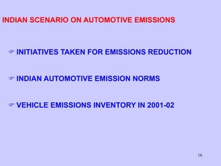 16
INDIAN SCENARIO ON AUTOMOTIVE EMISSIONS
 INITIATIVES TAKEN FOR EMISSIONS REDUCTION
 INDIAN AUTOMOTIVE EMISSION NORMS
 VEHICLE EMISSIONS INVENTORY IN 2001-02
 
