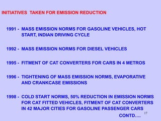 17
INITIATIVES TAKEN FOR EMISSION REDUCTION
1991 - MASS EMISSION NORMS FOR GASOLINE VEHICLES, HOT
START, INDIAN DRIVING CYCLE
1992 - MASS EMISSION NORMS FOR DIESEL VEHICLES
1995 - FITMENT OF CAT CONVERTERS FOR CARS IN 4 METROS
1996 - TIGHTENING OF MASS EMISSION NORMS, EVAPORATIVE
AND CRANKCASE EMISSIONS
1998 - COLD START NORMS, 50% REDUCTION IN EMISSION NORMS
FOR CAT FITTED VEHICLES, FITMENT OF CAT CONVERTERS
IN 42 MAJOR CITIES FOR GASOLINE PASSENGER CARS
CONTD….
 