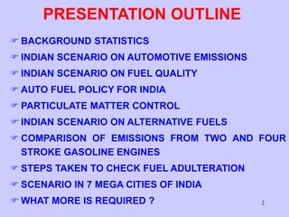 2
PRESENTATION OUTLINE
 BACKGROUND STATISTICS
 INDIAN SCENARIO ON AUTOMOTIVE EMISSIONS
 INDIAN SCENARIO ON FUEL QUALITY
 AUTO FUEL POLICY FOR INDIA
 PARTICULATE MATTER CONTROL
 INDIAN SCENARIO ON ALTERNATIVE FUELS
 COMPARISON OF EMISSIONS FROM TWO AND FOUR
STROKE GASOLINE ENGINES
 STEPS TAKEN TO CHECK FUEL ADULTERATION
 SCENARIO IN 7 MEGA CITIES OF INDIA
 WHAT MORE IS REQUIRED ?
 