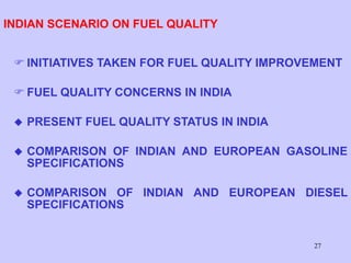 27
INDIAN SCENARIO ON FUEL QUALITY
 INITIATIVES TAKEN FOR FUEL QUALITY IMPROVEMENT
 FUEL QUALITY CONCERNS IN INDIA
 PRESENT FUEL QUALITY STATUS IN INDIA
 COMPARISON OF INDIAN AND EUROPEAN GASOLINE
SPECIFICATIONS
 COMPARISON OF INDIAN AND EUROPEAN DIESEL
SPECIFICATIONS
 